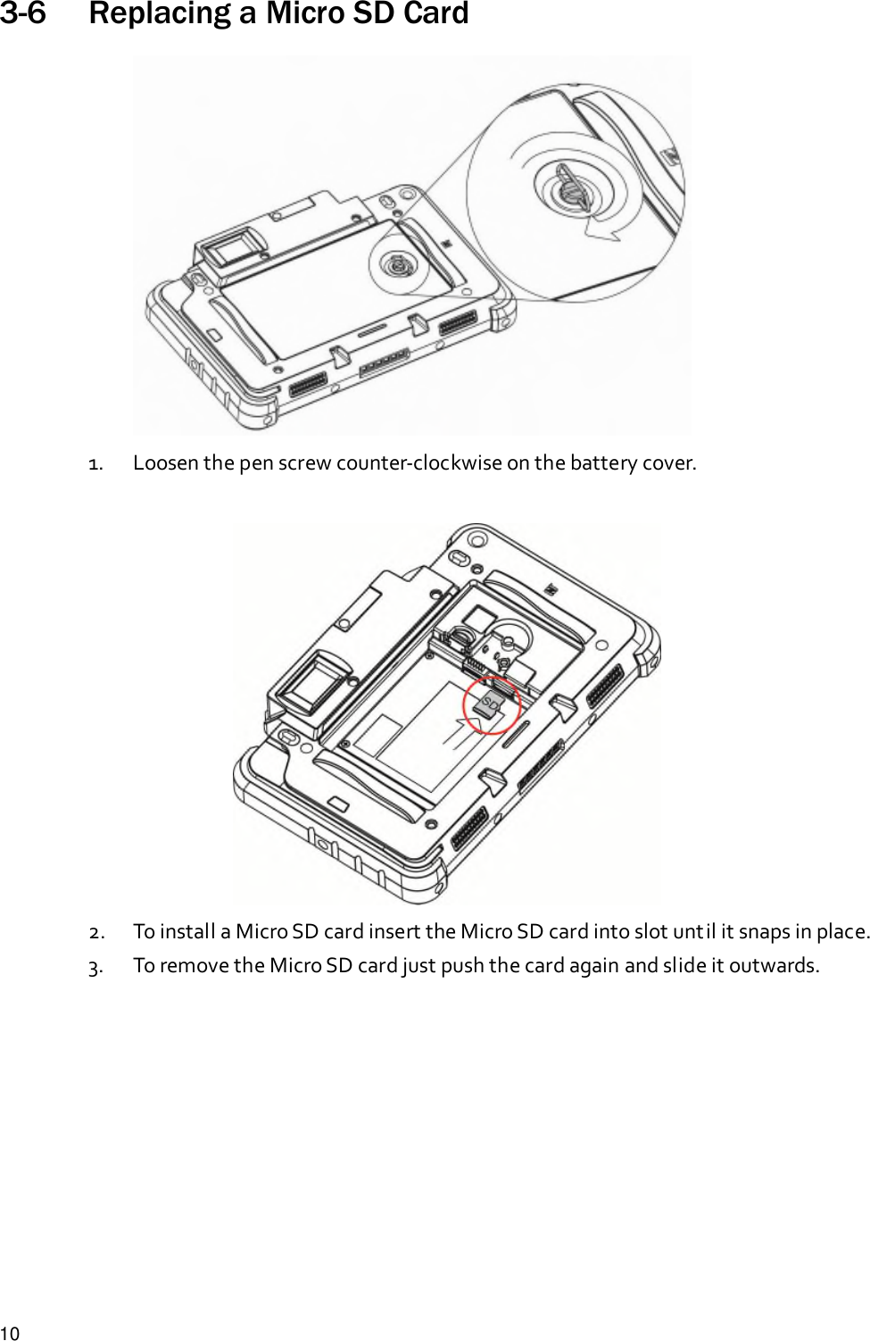 103-6 Replacing a Micro SD Card1. Loosen the pen screw counter-clockwise on the battery cover.2. To install a Micro SD card insert the Micro SD card into slot until it snaps in place.3. To remove the Micro SD card just push the card again and slide it outwards.