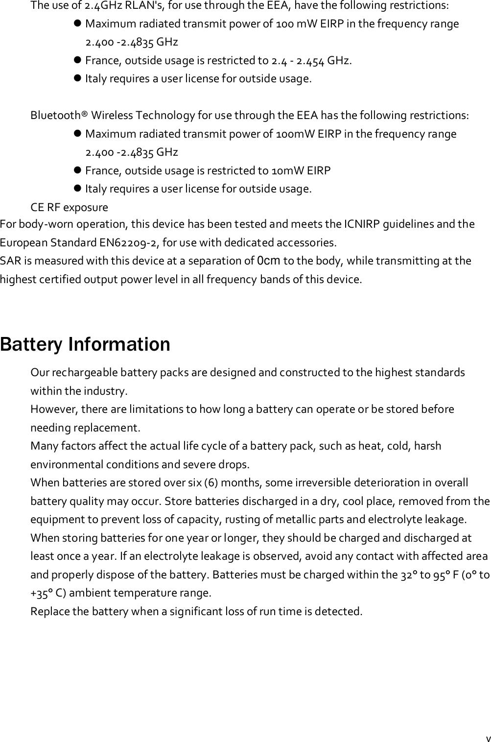 vThe use of 2.4GHz RLAN&apos;s, for use through the EEA, have the following restrictions:Maximum radiated transmit power of 100 mW EIRP in the frequency range2.400 -2.4835 GHzFrance, outside usage is restricted to 2.4 - 2.454 GHz.Italy requires a user license for outside usage.Bluetooth® Wireless Technology for use through the EEA has the following restrictions:Maximum radiated transmit power of 100mW EIRP in the frequency range2.400 -2.4835 GHzFrance, outside usage is restricted to 10mW EIRPItaly requires a user license for outside usage.CE RF exposureFor body-worn operation, this device has been tested and meets the ICNIRP guidelines and theEuropean Standard EN62209-2, for use with dedicated accessories.SAR is measured with this device at a separation of 0cm to the body, while transmitting at thehighest certified output power level in all frequency bands of this device.Battery InformationOur rechargeable battery packs are designed and constructed to the highest standardswithin the industry.However, there are limitations to how long a battery can operate or be stored beforeneeding replacement.Many factors affect the actual life cycle of a battery pack, such as heat, cold, harshenvironmental conditions and severe drops.When batteries are stored over six (6) months, some irreversible deterioration in overallbattery quality may occur. Store batteries discharged in a dry, cool place, removed from theequipment to prevent loss of capacity, rusting of metallic parts and electrolyte leakage.When storing batteries for one year or longer, they should be charged and discharged atleast once a year. If an electrolyte leakage is observed, avoid any contact with affected areaand properly dispose of the battery. Batteries must be charged within the 32° to 95° F (0° to+35° C) ambient temperature range.Replace the battery when a significant loss of run time is detected.