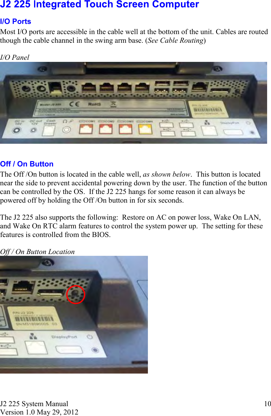 J2 225 System Manual Version 1.0 May 29, 2012      10 I/O Ports Most I/O ports are accessible in the cable well at the bottom of the unit. Cables are routed though the cable channel in the swing arm base. (See Cable Routing)  I/O Panel    Off / On Button The Off /On button is located in the cable well, as shown below.  This button is located near the side to prevent accidental powering down by the user. The function of the button can be controlled by the OS.  If the J2 225 hangs for some reason it can always be powered off by holding the Off /On button in for six seconds.  The J2 225 also supports the following:  Restore on AC on power loss, Wake On LAN, and Wake On RTC alarm features to control the system power up.  The setting for these features is controlled from the BIOS.  Off / On Button Location   