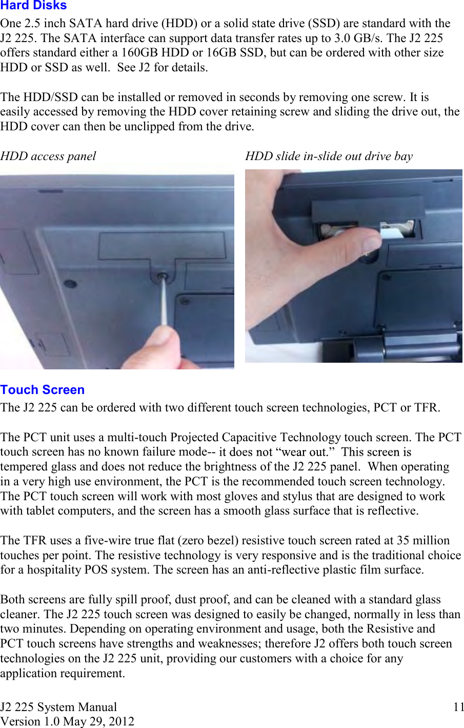 J2 225 System Manual Version 1.0 May 29, 2012      11Hard Disks One 2.5 inch SATA hard drive (HDD) or a solid state drive (SSD) are standard with the J2 225. The SATA interface can support data transfer rates up to 3.0 GB/s. The J2 225 offers standard either a 160GB HDD or 16GB SSD, but can be ordered with other size HDD or SSD as well.  See J2 for details.  The HDD/SSD can be installed or removed in seconds by removing one screw. It is easily accessed by removing the HDD cover retaining screw and sliding the drive out, the HDD cover can then be unclipped from the drive.  HDD access panel HDD slide in-slide out drive bay   Touch Screen The J2 225 can be ordered with two different touch screen technologies, PCT or TFR.   The PCT unit uses a multi-touch Projected Capacitive Technology touch screen. The PCT touch screen has no known failure mode-- tempered glass and does not reduce the brightness of the J2 225 panel.  When operating in a very high use environment, the PCT is the recommended touch screen technology. The PCT touch screen will work with most gloves and stylus that are designed to work with tablet computers, and the screen has a smooth glass surface that is reflective.  The TFR uses a five-wire true flat (zero bezel) resistive touch screen rated at 35 million touches per point. The resistive technology is very responsive and is the traditional choice for a hospitality POS system. The screen has an anti-reflective plastic film surface.   Both screens are fully spill proof, dust proof, and can be cleaned with a standard glass cleaner. The J2 225 touch screen was designed to easily be changed, normally in less than two minutes. Depending on operating environment and usage, both the Resistive and PCT touch screens have strengths and weaknesses; therefore J2 offers both touch screen technologies on the J2 225 unit, providing our customers with a choice for any application requirement.    