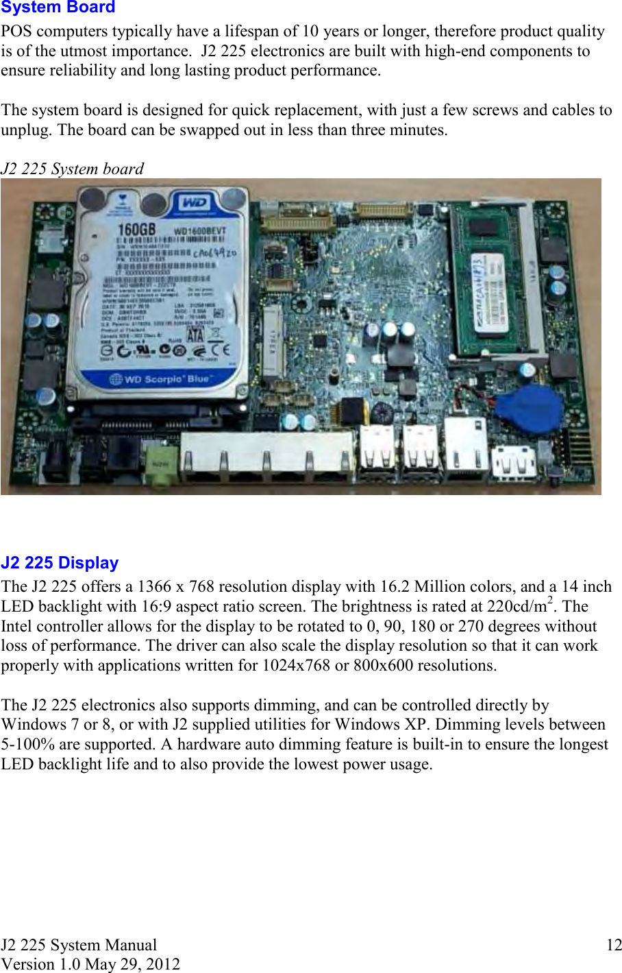 J2 225 System Manual Version 1.0 May 29, 2012      12System Board POS computers typically have a lifespan of 10 years or longer, therefore product quality is of the utmost importance.  J2 225 electronics are built with high-end components to ensure reliability and long lasting product performance.  The system board is designed for quick replacement, with just a few screws and cables to unplug. The board can be swapped out in less than three minutes.  J2 225 System board    J2 225 Display The J2 225 offers a 1366 x 768 resolution display with 16.2 Million colors, and a 14 inch LED backlight with 16:9 aspect ratio screen. The brightness is rated at 220cd/m2. The Intel controller allows for the display to be rotated to 0, 90, 180 or 270 degrees without loss of performance. The driver can also scale the display resolution so that it can work properly with applications written for 1024x768 or 800x600 resolutions.   The J2 225 electronics also supports dimming, and can be controlled directly by Windows 7 or 8, or with J2 supplied utilities for Windows XP. Dimming levels between 5-100% are supported. A hardware auto dimming feature is built-in to ensure the longest LED backlight life and to also provide the lowest power usage.    