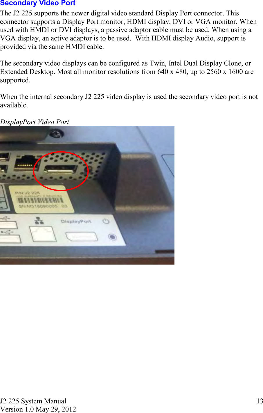 J2 225 System Manual Version 1.0 May 29, 2012      13Secondary Video Port The J2 225 supports the newer digital video standard Display Port connector. This connector supports a Display Port monitor, HDMI display, DVI or VGA monitor. When used with HMDI or DVI displays, a passive adaptor cable must be used. When using a VGA display, an active adaptor is to be used.  With HDMI display Audio, support is provided via the same HMDI cable.   The secondary video displays can be configured as Twin, Intel Dual Display Clone, or Extended Desktop. Most all monitor resolutions from 640 x 480, up to 2560 x 1600 are supported.  When the internal secondary J2 225 video display is used the secondary video port is not available.  DisplayPort Video Port      