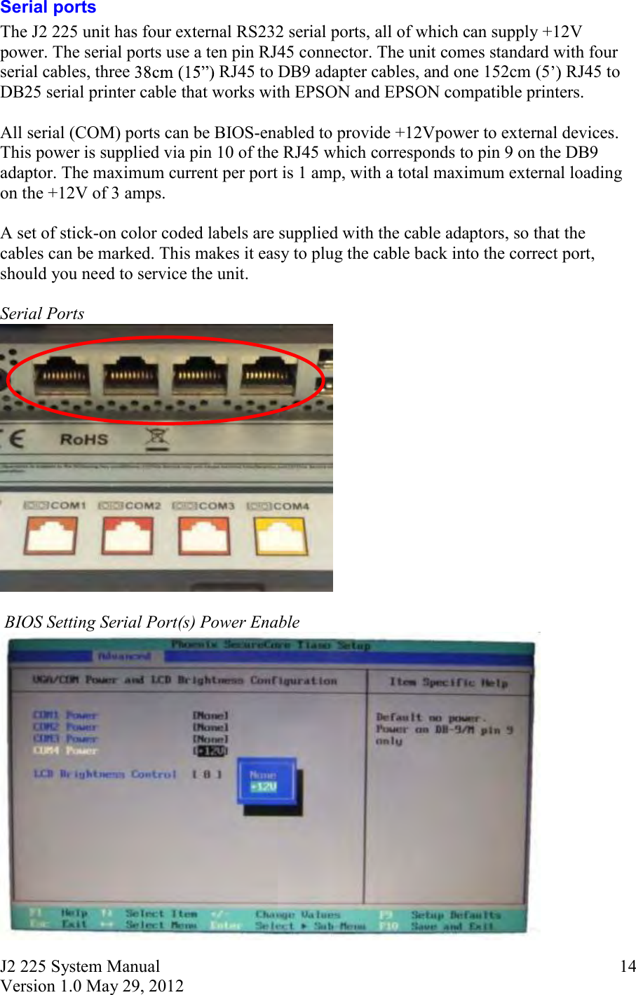 J2 225 System Manual Version 1.0 May 29, 2012      14Serial ports The J2 225 unit has four external RS232 serial ports, all of which can supply +12V power. The serial ports use a ten pin RJ45 connector. The unit comes standard with four serial cables, three  RJ45 to DB9 adapter cables, and one 152cm (5  RJ45 to DB25 serial printer cable that works with EPSON and EPSON compatible printers.   All serial (COM) ports can be BIOS-enabled to provide +12Vpower to external devices. This power is supplied via pin 10 of the RJ45 which corresponds to pin 9 on the DB9 adaptor. The maximum current per port is 1 amp, with a total maximum external loading on the +12V of 3 amps.  A set of stick-on color coded labels are supplied with the cable adaptors, so that the cables can be marked. This makes it easy to plug the cable back into the correct port, should you need to service the unit.  Serial Ports    BIOS Setting Serial Port(s) Power Enable   