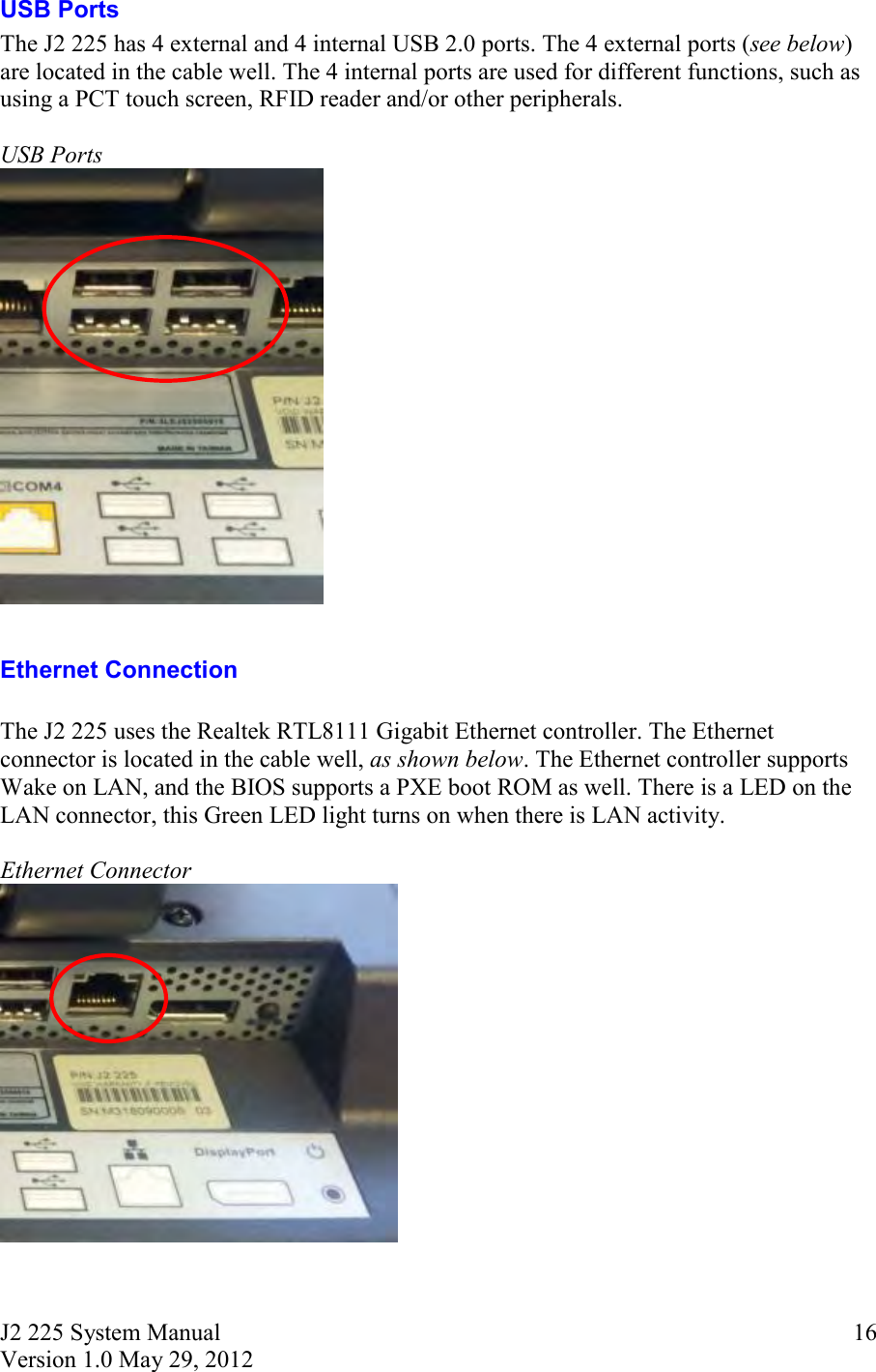 J2 225 System Manual Version 1.0 May 29, 2012      16USB Ports The J2 225 has 4 external and 4 internal USB 2.0 ports. The 4 external ports (see below) are located in the cable well. The 4 internal ports are used for different functions, such as using a PCT touch screen, RFID reader and/or other peripherals.     USB Ports   Ethernet Connection  The J2 225 uses the Realtek RTL8111 Gigabit Ethernet controller. The Ethernet connector is located in the cable well, as shown below. The Ethernet controller supports Wake on LAN, and the BIOS supports a PXE boot ROM as well. There is a LED on the LAN connector, this Green LED light turns on when there is LAN activity.   Ethernet Connector  