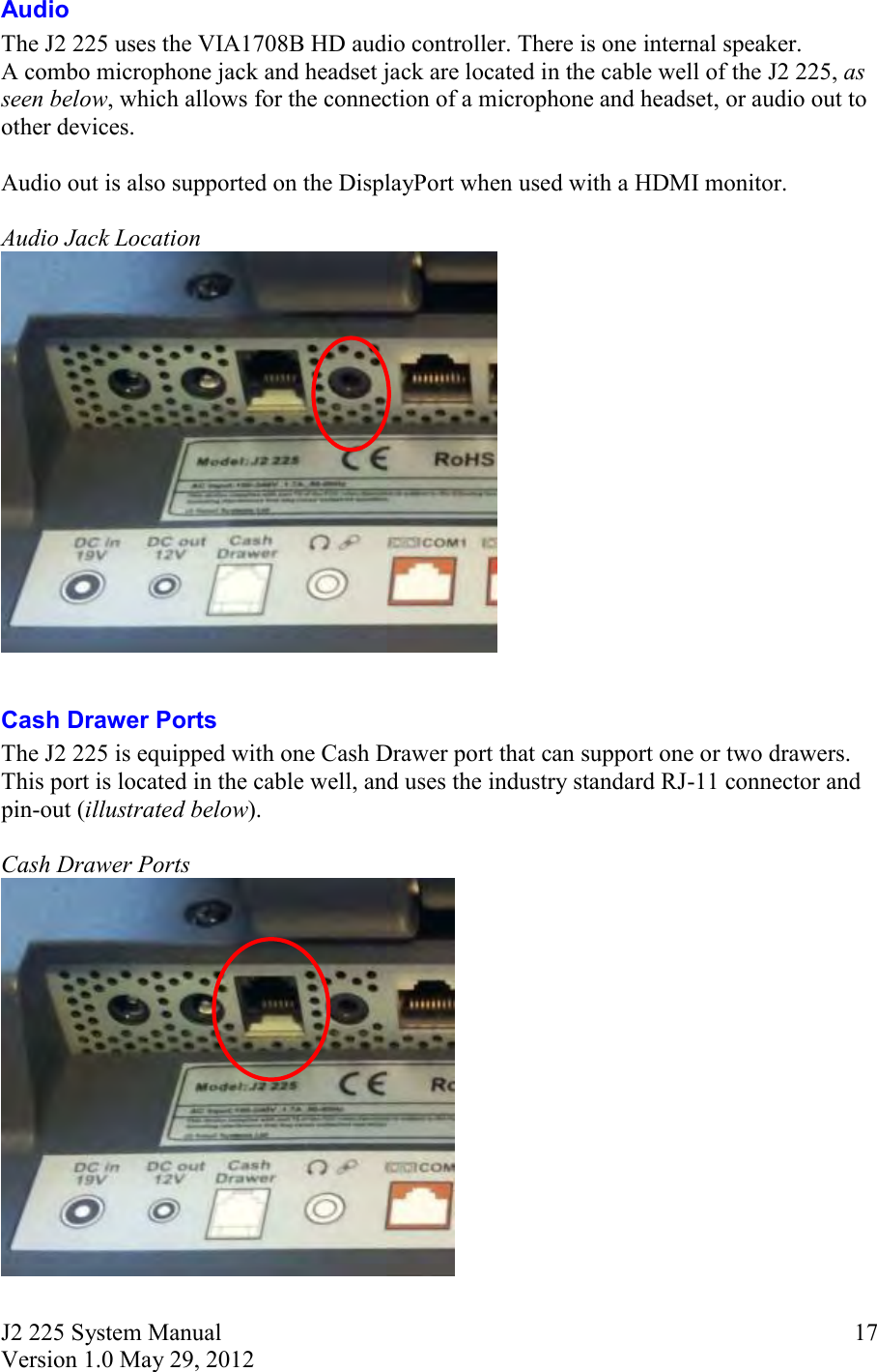 J2 225 System Manual Version 1.0 May 29, 2012      17Audio The J2 225 uses the VIA1708B HD audio controller. There is one internal speaker.  A combo microphone jack and headset jack are located in the cable well of the J2 225, as seen below, which allows for the connection of a microphone and headset, or audio out to other devices.  Audio out is also supported on the DisplayPort when used with a HDMI monitor.   Audio Jack Location   Cash Drawer Ports The J2 225 is equipped with one Cash Drawer port that can support one or two drawers. This port is located in the cable well, and uses the industry standard RJ-11 connector and pin-out (illustrated below).  Cash Drawer Ports  