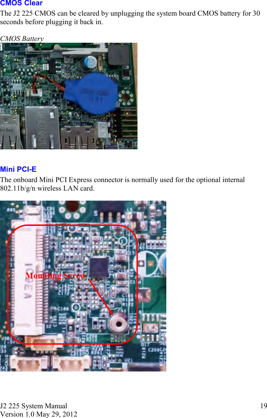 J2 225 System Manual Version 1.0 May 29, 2012      19CMOS Clear The J2 225 CMOS can be cleared by unplugging the system board CMOS battery for 30 seconds before plugging it back in.  CMOS Battery   Mini PCI-E  The onboard Mini PCI Express connector is normally used for the optional internal 802.11b/g/n wireless LAN card.      Mounting Screw 