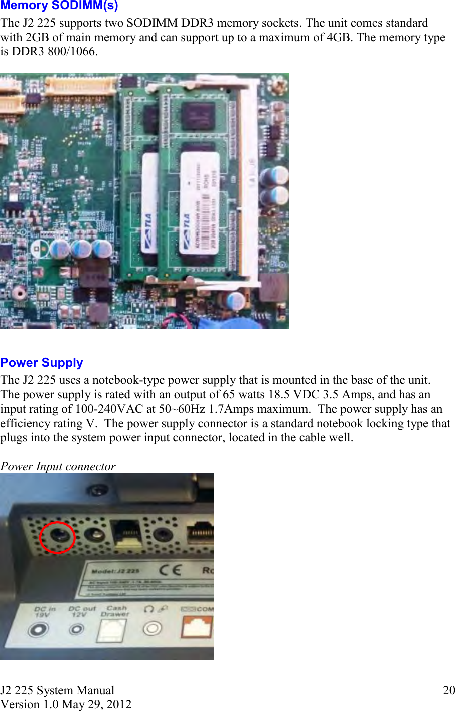 J2 225 System Manual Version 1.0 May 29, 2012      20Memory SODIMM(s) The J2 225 supports two SODIMM DDR3 memory sockets. The unit comes standard with 2GB of main memory and can support up to a maximum of 4GB. The memory type is DDR3 800/1066.    Power Supply The J2 225 uses a notebook-type power supply that is mounted in the base of the unit.  The power supply is rated with an output of 65 watts 18.5 VDC 3.5 Amps, and has an input rating of 100-240VAC at 50~60Hz 1.7Amps maximum.  The power supply has an efficiency rating V.  The power supply connector is a standard notebook locking type that plugs into the system power input connector, located in the cable well.  Power Input connector  