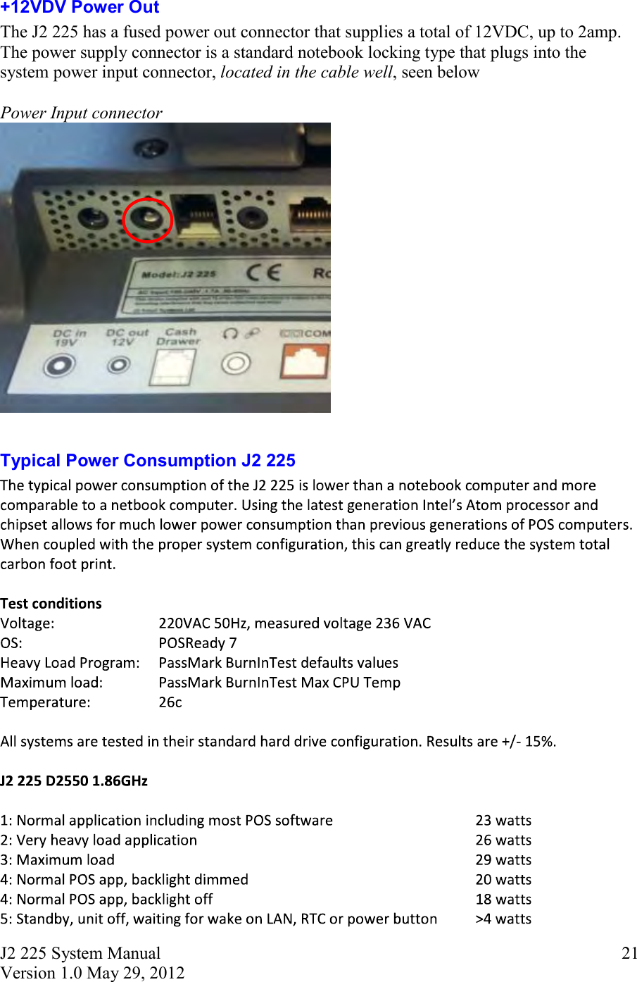 J2 225 System Manual Version 1.0 May 29, 2012      21+12VDV Power Out   The J2 225 has a fused power out connector that supplies a total of 12VDC, up to 2amp.  The power supply connector is a standard notebook locking type that plugs into the system power input connector, located in the cable well, seen below  Power Input connector   Typical Power Consumption J2 225 