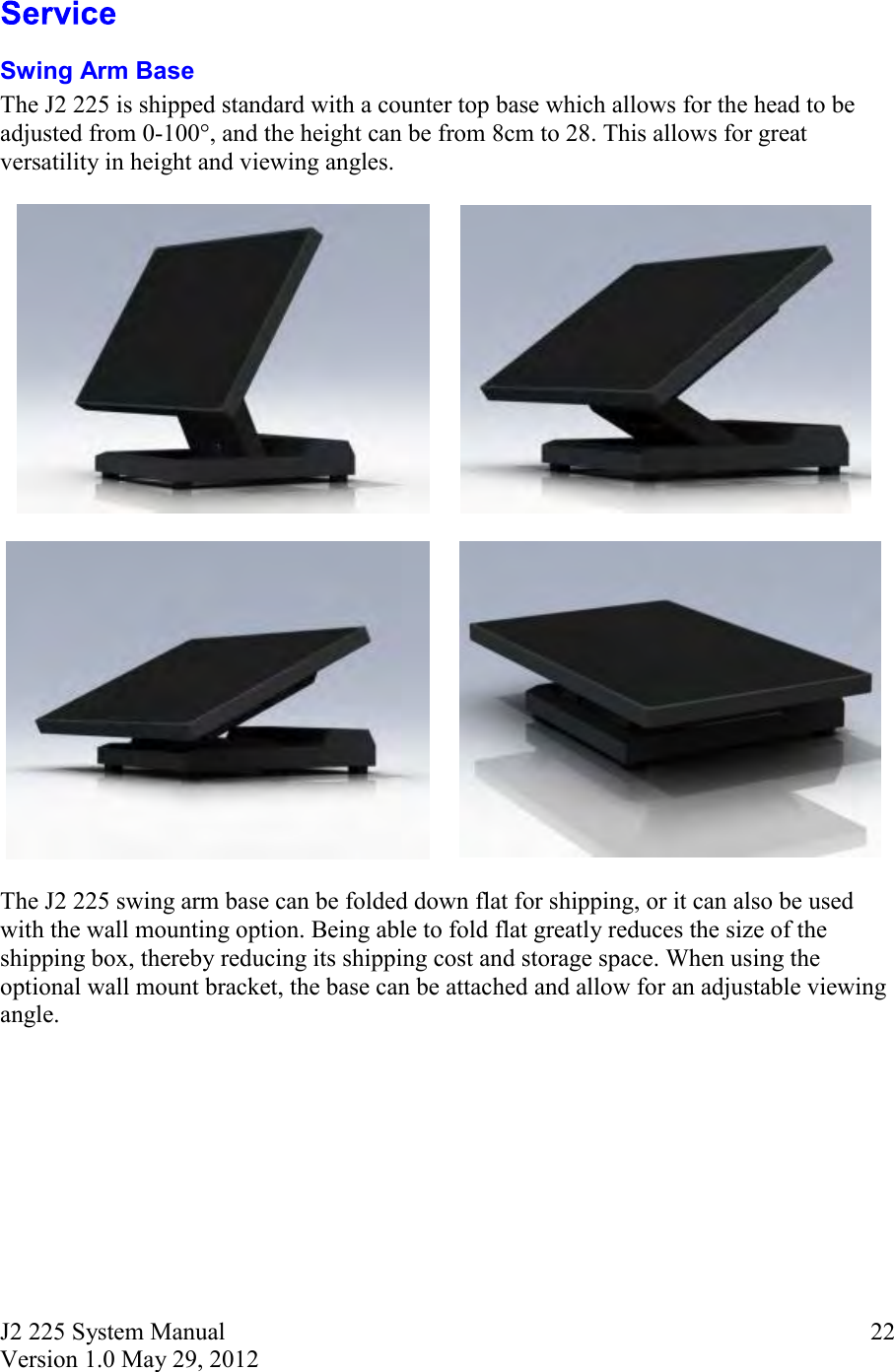 J2 225 System Manual Version 1.0 May 29, 2012      22 Swing Arm Base The J2 225 is shipped standard with a counter top base which allows for the head to be adjusted from 0-100°, and the height can be from 8cm to 28. This allows for great versatility in height and viewing angles.                    The J2 225 swing arm base can be folded down flat for shipping, or it can also be used with the wall mounting option. Being able to fold flat greatly reduces the size of the shipping box, thereby reducing its shipping cost and storage space. When using the optional wall mount bracket, the base can be attached and allow for an adjustable viewing angle.     