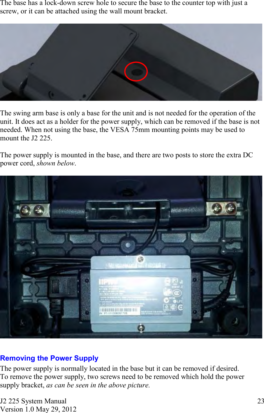 J2 225 System Manual Version 1.0 May 29, 2012      23The base has a lock-down screw hole to secure the base to the counter top with just a screw, or it can be attached using the wall mount bracket.    The swing arm base is only a base for the unit and is not needed for the operation of the unit. It does act as a holder for the power supply, which can be removed if the base is not needed. When not using the base, the VESA 75mm mounting points may be used to mount the J2 225.  The power supply is mounted in the base, and there are two posts to store the extra DC power cord, shown below.    Removing the Power Supply The power supply is normally located in the base but it can be removed if desired.  To remove the power supply, two screws need to be removed which hold the power supply bracket, as can be seen in the above picture.  