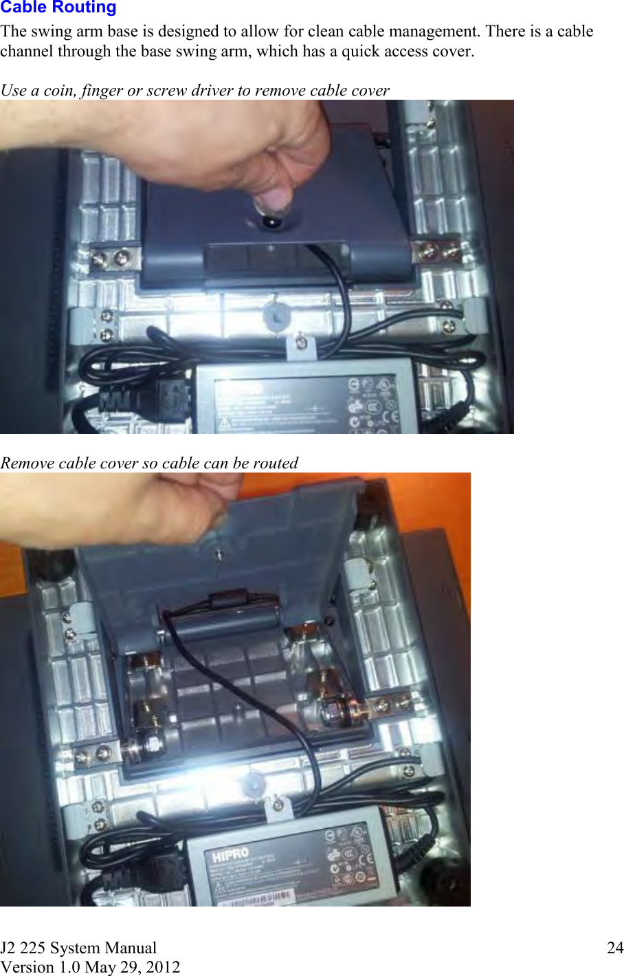 J2 225 System Manual Version 1.0 May 29, 2012      24Cable Routing The swing arm base is designed to allow for clean cable management. There is a cable channel through the base swing arm, which has a quick access cover.    Use a coin, finger or screw driver to remove cable cover   Remove cable cover so cable can be routed  