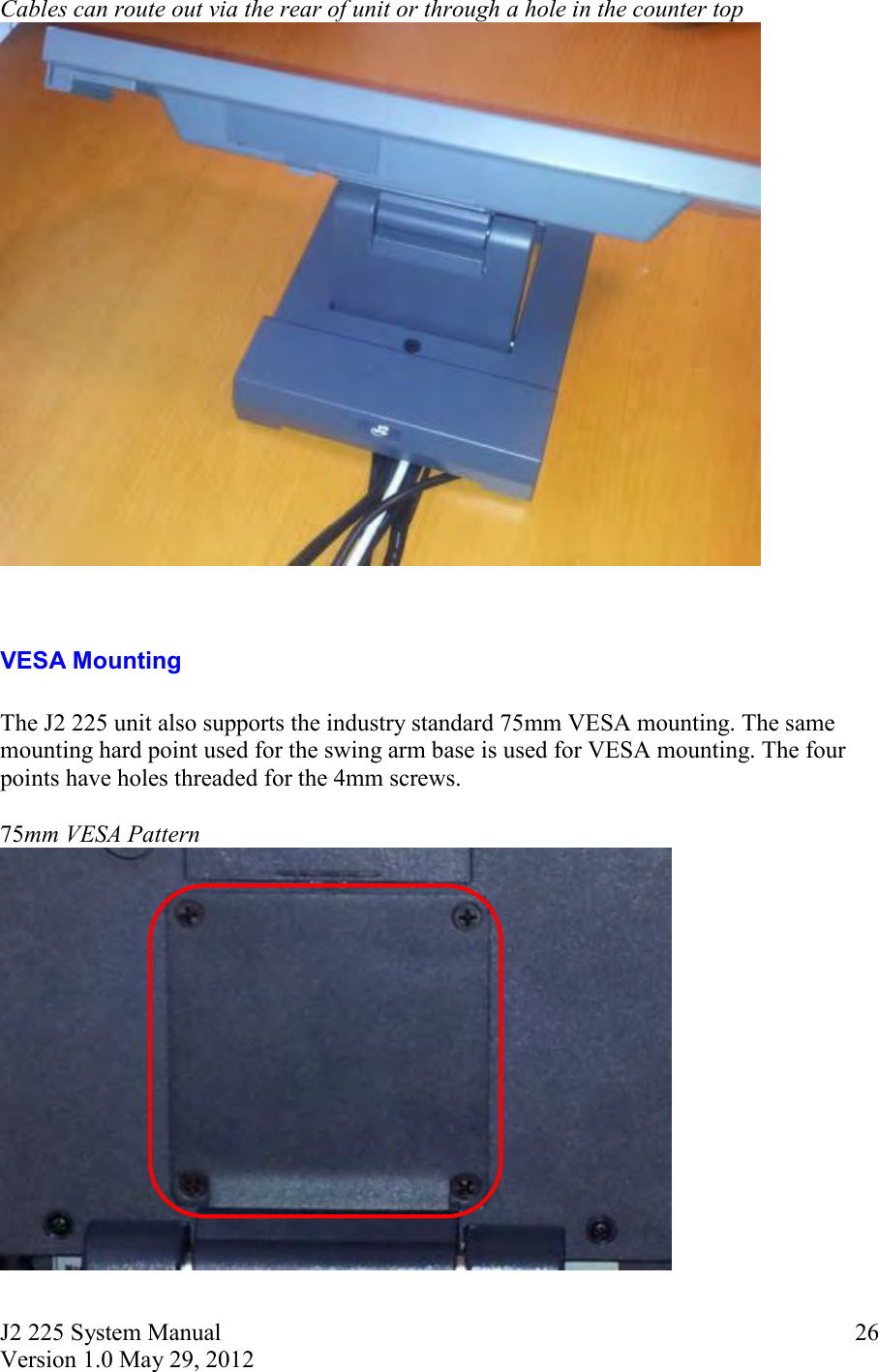 J2 225 System Manual Version 1.0 May 29, 2012      26Cables can route out via the rear of unit or through a hole in the counter top    VESA Mounting  The J2 225 unit also supports the industry standard 75mm VESA mounting. The same mounting hard point used for the swing arm base is used for VESA mounting. The four points have holes threaded for the 4mm screws.  75mm VESA Pattern   