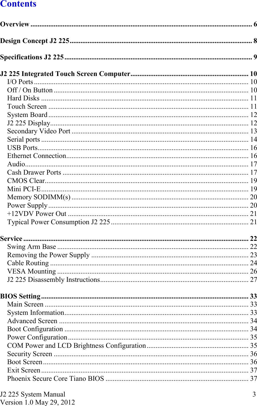 J2 225 System Manual Version 1.0 May 29, 2012      3Contents  Overview ............................................................................................................................ 6  Design Concept J2 225 ...................................................................................................... 8  Specifications J2 225 ......................................................................................................... 9  J2 225 Integrated Touch Screen Computer .................................................................. 10I/O Ports ........................................................................................................................ 10Off / On Button ............................................................................................................. 10Hard Disks .................................................................................................................... 11Touch Screen ................................................................................................................ 11System Board ................................................................................................................ 12J2 225 Display ............................................................................................................... 12Secondary Video Port ................................................................................................... 13Serial ports .................................................................................................................... 14USB Ports ...................................................................................................................... 16Ethernet Connection ...................................................................................................... 16Audio ............................................................................................................................. 17Cash Drawer Ports ........................................................................................................ 17CMOS Clear .................................................................................................................. 19Mini PCI-E .................................................................................................................... 19Memory SODIMM(s) ................................................................................................... 20Power Supply ................................................................................................................ 20+12VDV Power Out ..................................................................................................... 21Typical Power Consumption J2 225 ............................................................................. 21  Service .............................................................................................................................. 22Swing Arm Base ........................................................................................................... 22Removing the Power Supply ........................................................................................ 23Cable Routing ............................................................................................................... 24VESA Mounting ........................................................................................................... 26J2 225 Disassembly Instructions ................................................................................... 27  BIOS Setting .................................................................................................................... 33Main Screen .................................................................................................................. 33System Information ....................................................................................................... 33Advanced Screen .......................................................................................................... 34Boot Configuration ....................................................................................................... 34Power Configuration ..................................................................................................... 35COM Power and LCD Brightness Configuration ......................................................... 35Security Screen ............................................................................................................. 36Boot Screen ................................................................................................................... 36Exit Screen .................................................................................................................... 37Phoenix Secure Core Tiano BIOS ................................................................................ 37