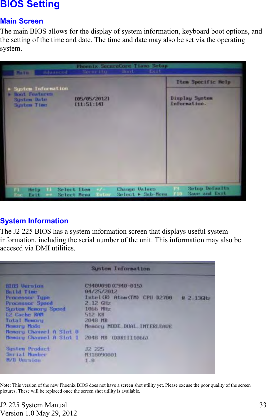 J2 225 System Manual Version 1.0 May 29, 2012      33 Main Screen The main BIOS allows for the display of system information, keyboard boot options, and the setting of the time and date. The time and date may also be set via the operating system.    System Information The J2 225 BIOS has a system information screen that displays useful system information, including the serial number of the unit. This information may also be accesed via DMI utilities.    Note: This version of the new Phoenix BIOS does not have a screen shot utility yet. Please excuse the poor quality of the screen pictures. These will be replaced once the screen shot utility is available. 