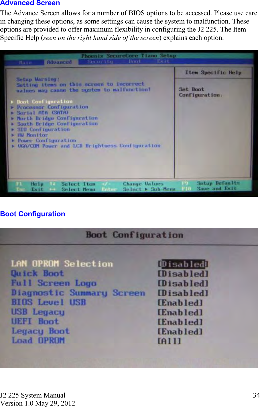 J2 225 System Manual Version 1.0 May 29, 2012      34Advanced Screen The Advance Screen allows for a number of BIOS options to be accessed. Please use care in changing these options, as some settings can cause the system to malfunction. These options are provided to offer maximum flexibility in configuring the J2 225. The Item Specific Help (seen on the right hand side of the screen) explains each option.    Boot Configuration   