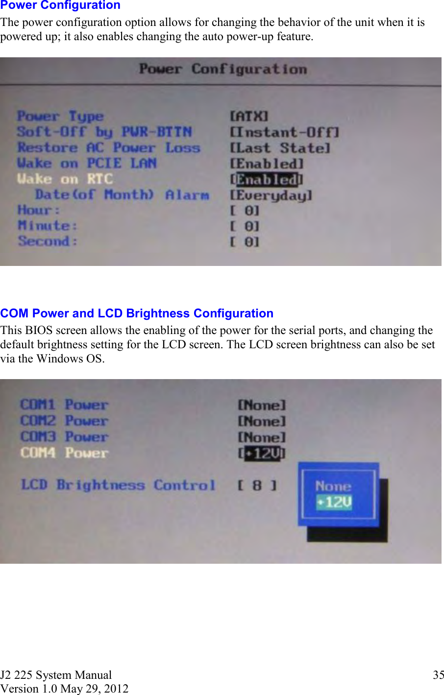 J2 225 System Manual Version 1.0 May 29, 2012      35Power Configuration The power configuration option allows for changing the behavior of the unit when it is powered up; it also enables changing the auto power-up feature.     COM Power and LCD Brightness Configuration This BIOS screen allows the enabling of the power for the serial ports, and changing the default brightness setting for the LCD screen. The LCD screen brightness can also be set via the Windows OS.        