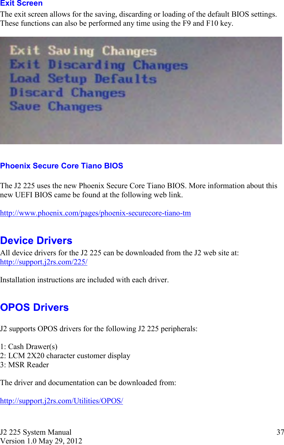 J2 225 System Manual Version 1.0 May 29, 2012      37Exit Screen The exit screen allows for the saving, discarding or loading of the default BIOS settings. These functions can also be performed any time using the F9 and F10 key.    Phoenix Secure Core Tiano BIOS  The J2 225 uses the new Phoenix Secure Core Tiano BIOS. More information about this new UEFI BIOS came be found at the following web link.  http://www.phoenix.com/pages/phoenix-securecore-tiano-tm   All device drivers for the J2 225 can be downloaded from the J2 web site at: http://support.j2rs.com/225/  Installation instructions are included with each driver.    J2 supports OPOS drivers for the following J2 225 peripherals:  1: Cash Drawer(s) 2: LCM 2X20 character customer display 3: MSR Reader  The driver and documentation can be downloaded from:  http://support.j2rs.com/Utilities/OPOS/  