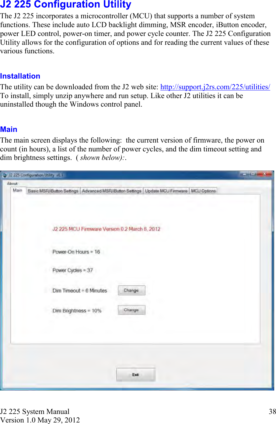 J2 225 System Manual Version 1.0 May 29, 2012      38 The J2 225 incorporates a microcontroller (MCU) that supports a number of system functions. These include auto LCD backlight dimming, MSR encoder, iButton encoder, power LED control, power-on timer, and power cycle counter. The J2 225 Configuration Utility allows for the configuration of options and for reading the current values of these various functions.  Installation  The utility can be downloaded from the J2 web site: http://support.j2rs.com/225/utilities/ To install, simply unzip anywhere and run setup. Like other J2 utilities it can be uninstalled though the Windows control panel.  Main The main screen displays the following:  the current version of firmware, the power on count (in hours), a list of the number of power cycles, and the dim timeout setting and dim brightness settings.  ( shown below):.       