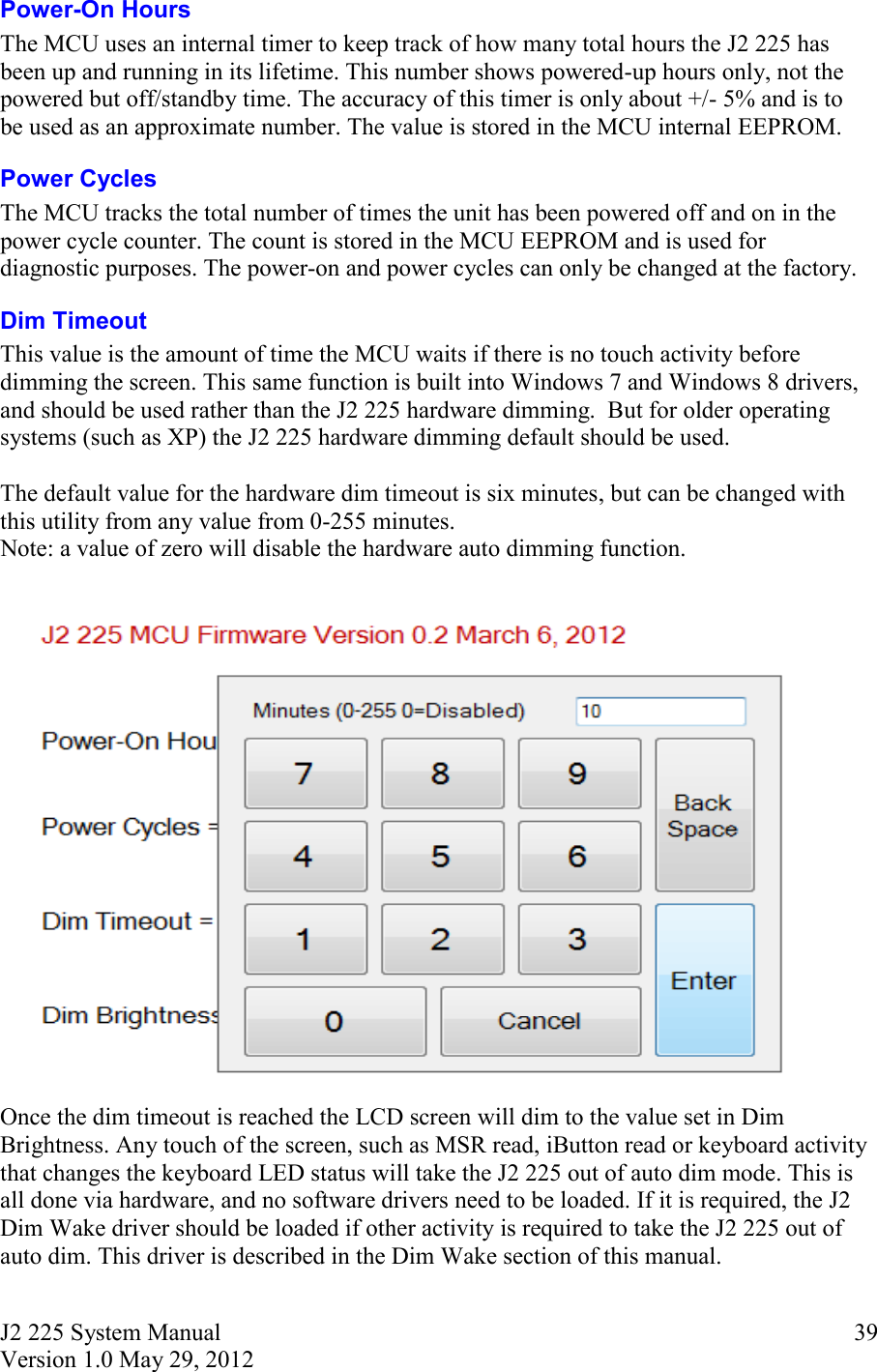 J2 225 System Manual Version 1.0 May 29, 2012      39Power-On Hours The MCU uses an internal timer to keep track of how many total hours the J2 225 has been up and running in its lifetime. This number shows powered-up hours only, not the powered but off/standby time. The accuracy of this timer is only about +/- 5% and is to be used as an approximate number. The value is stored in the MCU internal EEPROM.  Power Cycles The MCU tracks the total number of times the unit has been powered off and on in the power cycle counter. The count is stored in the MCU EEPROM and is used for diagnostic purposes. The power-on and power cycles can only be changed at the factory. Dim Timeout This value is the amount of time the MCU waits if there is no touch activity before dimming the screen. This same function is built into Windows 7 and Windows 8 drivers, and should be used rather than the J2 225 hardware dimming.  But for older operating systems (such as XP) the J2 225 hardware dimming default should be used.   The default value for the hardware dim timeout is six minutes, but can be changed with this utility from any value from 0-255 minutes.  Note: a value of zero will disable the hardware auto dimming function.   Once the dim timeout is reached the LCD screen will dim to the value set in Dim Brightness. Any touch of the screen, such as MSR read, iButton read or keyboard activity that changes the keyboard LED status will take the J2 225 out of auto dim mode. This is all done via hardware, and no software drivers need to be loaded. If it is required, the J2 Dim Wake driver should be loaded if other activity is required to take the J2 225 out of auto dim. This driver is described in the Dim Wake section of this manual.  