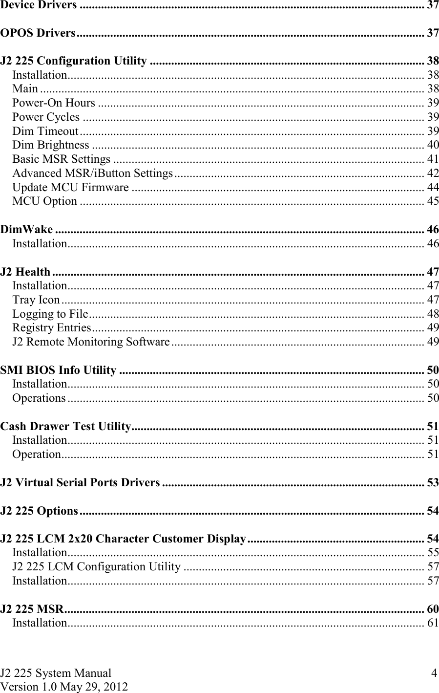 J2 225 System Manual Version 1.0 May 29, 2012      4Device Drivers ................................................................................................................. 37  OPOS Drivers .................................................................................................................. 37  J2 225 Configuration Utility .......................................................................................... 38Installation ..................................................................................................................... 38Main .............................................................................................................................. 38Power-On Hours ........................................................................................................... 39Power Cycles ................................................................................................................ 39Dim Timeout ................................................................................................................. 39Dim Brightness ............................................................................................................. 40Basic MSR Settings ...................................................................................................... 41Advanced MSR/iButton Settings .................................................................................. 42Update MCU Firmware ................................................................................................ 44MCU Option ................................................................................................................. 45  DimWake ......................................................................................................................... 46Installation ..................................................................................................................... 46  J2 Health .......................................................................................................................... 47Installation ..................................................................................................................... 47Tray Icon ....................................................................................................................... 47Logging to File .............................................................................................................. 48Registry Entries ............................................................................................................. 49J2 Remote Monitoring Software ................................................................................... 49  SMI BIOS Info Utility .................................................................................................... 50Installation ..................................................................................................................... 50Operations ..................................................................................................................... 50  Cash Drawer Test Utility ................................................................................................ 51Installation ..................................................................................................................... 51Operation ....................................................................................................................... 51  J2 Virtual Serial Ports Drivers ...................................................................................... 53  J2 225 Options ................................................................................................................. 54  J2 225 LCM 2x20 Character Customer Display .......................................................... 54Installation ..................................................................................................................... 55J2 225 LCM Configuration Utility ............................................................................... 57Installation ..................................................................................................................... 57  J2 225 MSR ...................................................................................................................... 60Installation ..................................................................................................................... 61  