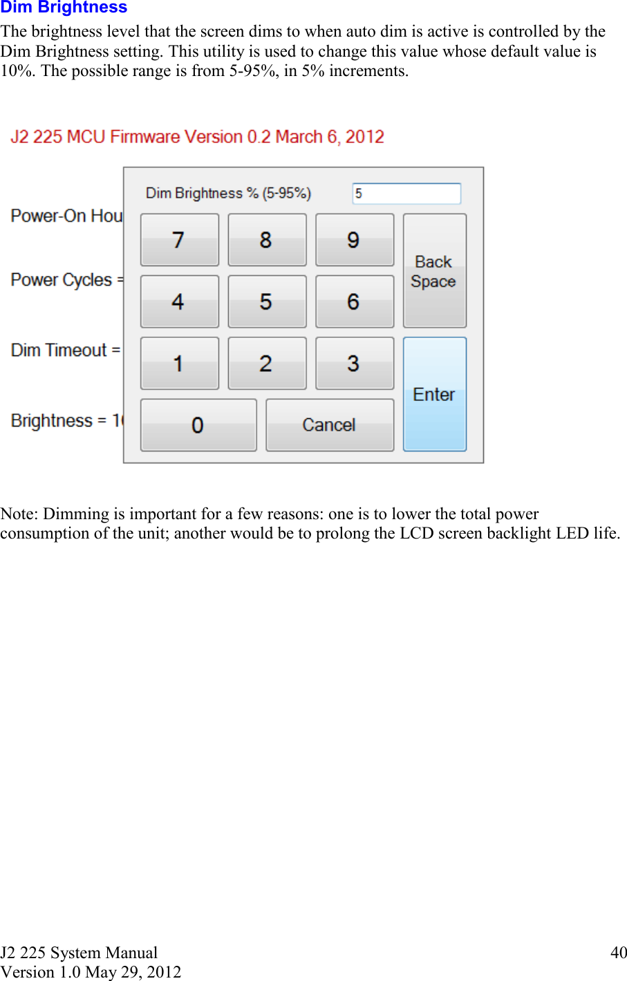 J2 225 System Manual Version 1.0 May 29, 2012      40Dim Brightness The brightness level that the screen dims to when auto dim is active is controlled by the Dim Brightness setting. This utility is used to change this value whose default value is 10%. The possible range is from 5-95%, in 5% increments.     Note: Dimming is important for a few reasons: one is to lower the total power consumption of the unit; another would be to prolong the LCD screen backlight LED life.     