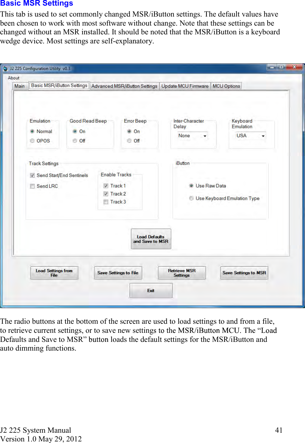 J2 225 System Manual Version 1.0 May 29, 2012      41Basic MSR Settings This tab is used to set commonly changed MSR/iButton settings. The default values have been chosen to work with most software without change. Note that these settings can be changed without an MSR installed. It should be noted that the MSR/iButton is a keyboard wedge device. Most settings are self-explanatory.     The radio buttons at the bottom of the screen are used to load settings to and from a file, to retrieve current settings, or to save new settingDefaults and Save to MSR  loads the default settings for the MSR/iButton and auto dimming functions.     