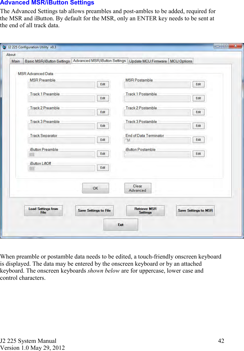 J2 225 System Manual Version 1.0 May 29, 2012      42Advanced MSR/iButton Settings The Advanced Settings tab allows preambles and post-ambles to be added, required for the MSR and iButton. By default for the MSR, only an ENTER key needs to be sent at the end of all track data.       When preamble or postamble data needs to be edited, a touch-friendly onscreen keyboard is displayed. The data may be entered by the onscreen keyboard or by an attached keyboard. The onscreen keyboards shown below are for uppercase, lower case and control characters. 