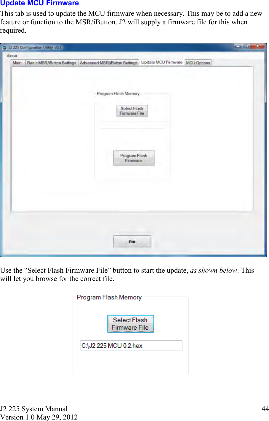 J2 225 System Manual Version 1.0 May 29, 2012      44Update MCU Firmware This tab is used to update the MCU firmware when necessary. This may be to add a new feature or function to the MSR/iButton. J2 will supply a firmware file for this when required.      Use the  Select Flash Firmware File  to start the update, as shown below. This will let you browse for the correct file.     