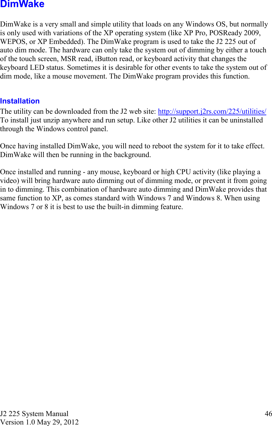 J2 225 System Manual Version 1.0 May 29, 2012      46  DimWake is a very small and simple utility that loads on any Windows OS, but normally is only used with variations of the XP operating system (like XP Pro, POSReady 2009, WEPOS, or XP Embedded). The DimWake program is used to take the J2 225 out of auto dim mode. The hardware can only take the system out of dimming by either a touch of the touch screen, MSR read, iButton read, or keyboard activity that changes the keyboard LED status. Sometimes it is desirable for other events to take the system out of dim mode, like a mouse movement. The DimWake program provides this function.  Installation  The utility can be downloaded from the J2 web site: http://support.j2rs.com/225/utilities/ To install just unzip anywhere and run setup. Like other J2 utilities it can be uninstalled through the Windows control panel.  Once having installed DimWake, you will need to reboot the system for it to take effect. DimWake will then be running in the background.   Once installed and running - any mouse, keyboard or high CPU activity (like playing a video) will bring hardware auto dimming out of dimming mode, or prevent it from going in to dimming. This combination of hardware auto dimming and DimWake provides that same function to XP, as comes standard with Windows 7 and Windows 8. When using Windows 7 or 8 it is best to use the built-in dimming feature.    