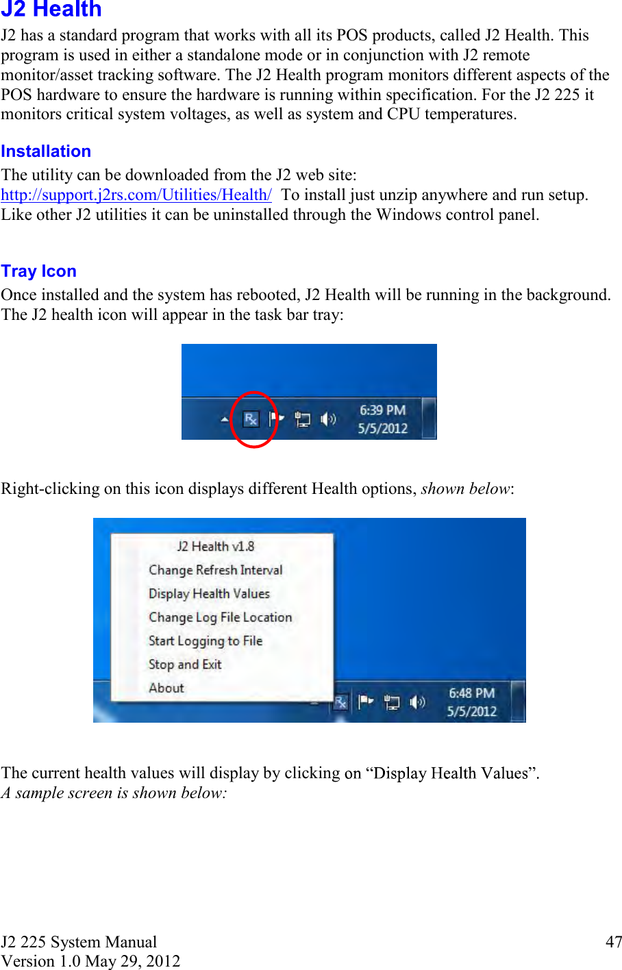 J2 225 System Manual Version 1.0 May 29, 2012      47 J2 has a standard program that works with all its POS products, called J2 Health. This program is used in either a standalone mode or in conjunction with J2 remote monitor/asset tracking software. The J2 Health program monitors different aspects of the POS hardware to ensure the hardware is running within specification. For the J2 225 it monitors critical system voltages, as well as system and CPU temperatures. Installation  The utility can be downloaded from the J2 web site: http://support.j2rs.com/Utilities/Health/  To install just unzip anywhere and run setup. Like other J2 utilities it can be uninstalled through the Windows control panel.  Tray Icon Once installed and the system has rebooted, J2 Health will be running in the background. The J2 health icon will appear in the task bar tray:     Right-clicking on this icon displays different Health options, shown below:     The current health values will display by clicking   A sample screen is shown below: 