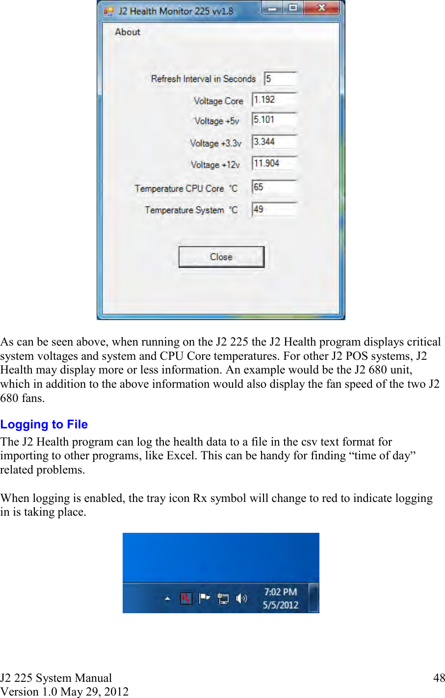 J2 225 System Manual Version 1.0 May 29, 2012      48  As can be seen above, when running on the J2 225 the J2 Health program displays critical system voltages and system and CPU Core temperatures. For other J2 POS systems, J2 Health may display more or less information. An example would be the J2 680 unit, which in addition to the above information would also display the fan speed of the two J2 680 fans. Logging to File The J2 Health program can log the health data to a file in the csv text format for importing to other programs, like Excel. This can be handy for finding  time of day  related problems.   When logging is enabled, the tray icon Rx symbol will change to red to indicate logging in is taking place.      