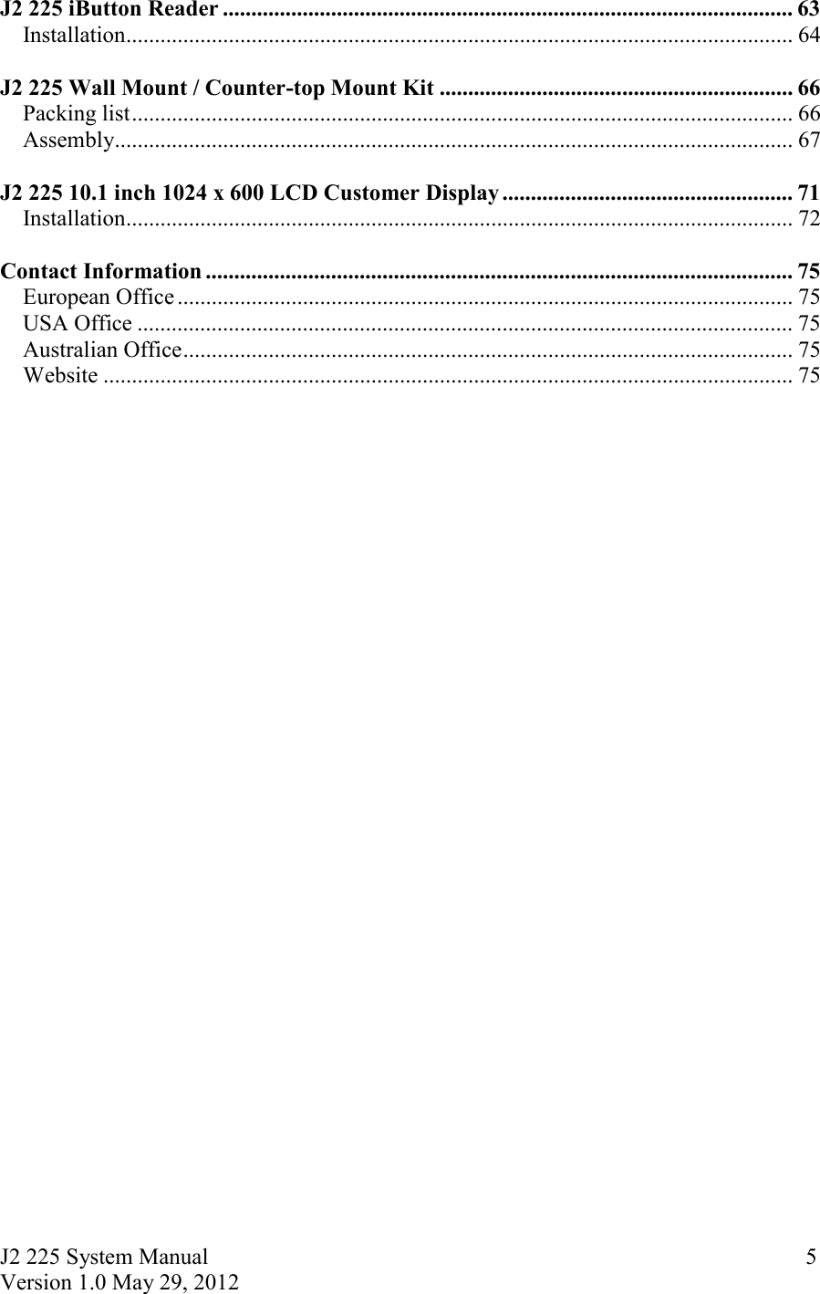 J2 225 System Manual Version 1.0 May 29, 2012      5J2 225 iButton Reader .................................................................................................... 63Installation ..................................................................................................................... 64  J2 225 Wall Mount / Counter-top Mount Kit .............................................................. 66Packing list .................................................................................................................... 66Assembly ....................................................................................................................... 67  J2 225 10.1 inch 1024 x 600 LCD Customer Display ................................................... 71Installation ..................................................................................................................... 72  Contact Information ....................................................................................................... 75European Office ............................................................................................................ 75USA Office ................................................................................................................... 75Australian Office ........................................................................................................... 75Website ......................................................................................................................... 75