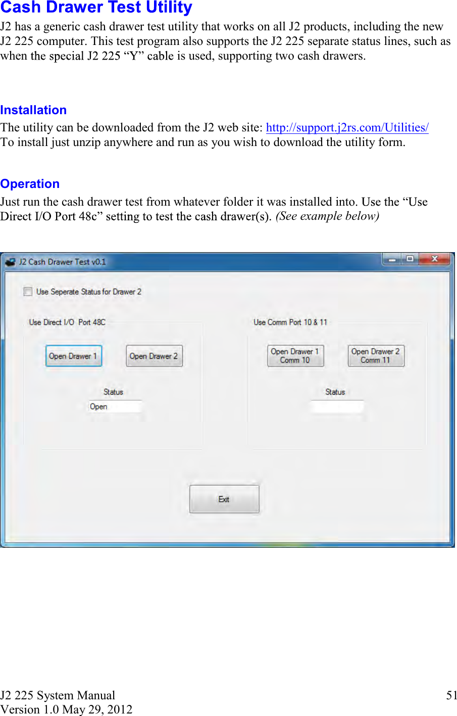 J2 225 System Manual Version 1.0 May 29, 2012      51 J2 has a generic cash drawer test utility that works on all J2 products, including the new J2 225 computer. This test program also supports the J2 225 separate status lines, such as when   is used, supporting two cash drawers.   Installation  The utility can be downloaded from the J2 web site: http://support.j2rs.com/Utilities/ To install just unzip anywhere and run as you wish to download the utility form.  Operation Just run the cash drawer test from whatever folder it was installed into(See example below)        