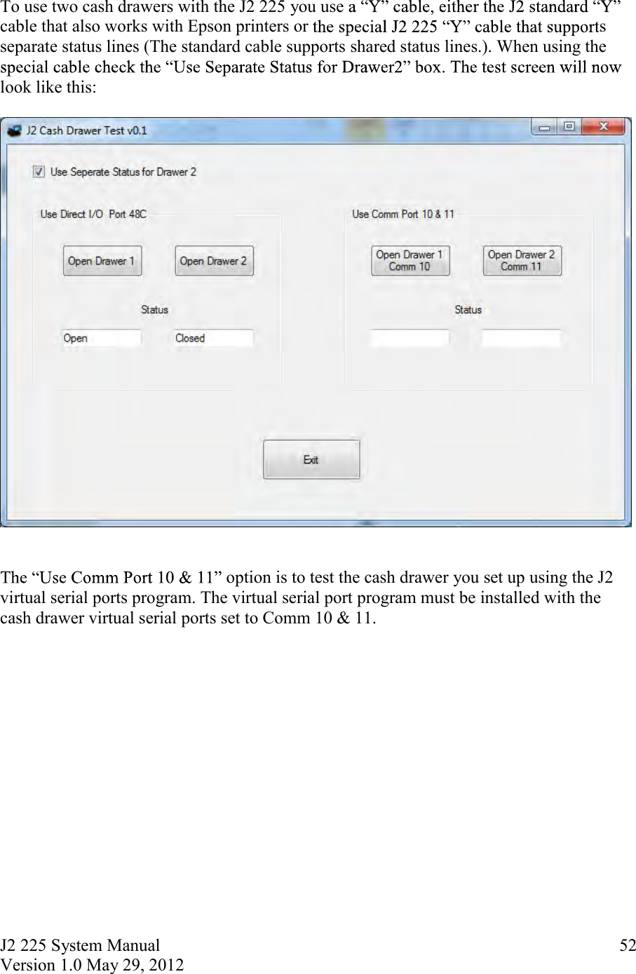 J2 225 System Manual Version 1.0 May 29, 2012      52 To use two cash drawers with the J2 225 you use cable that also works with Epson printers or  s separate status lines (The standard cable supports shared status lines.). When using the look like this:     option is to test the cash drawer you set up using the J2 virtual serial ports program. The virtual serial port program must be installed with the cash drawer virtual serial ports set to Comm 10 &amp; 11.    