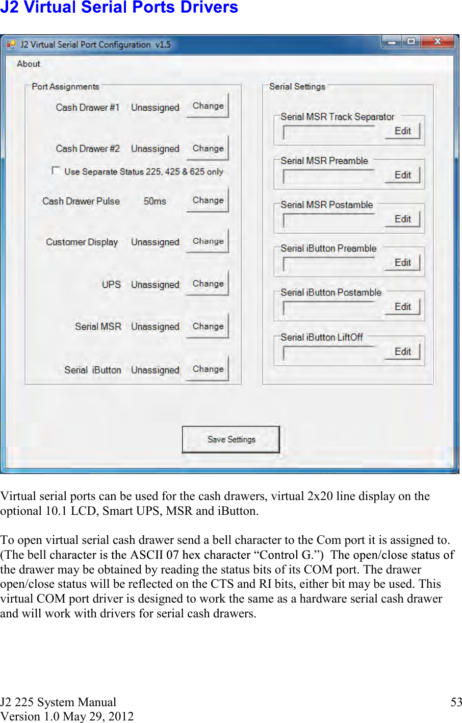 J2 225 System Manual Version 1.0 May 29, 2012      53    Virtual serial ports can be used for the cash drawers, virtual 2x20 line display on the optional 10.1 LCD, Smart UPS, MSR and iButton.    To open virtual serial cash drawer send a bell character to the Com port it is assigned to.  (The bell chathe drawer may be obtained by reading the status bits of its COM port. The drawer open/close status will be reflected on the CTS and RI bits, either bit may be used. This virtual COM port driver is designed to work the same as a hardware serial cash drawer and will work with drivers for serial cash drawers.    