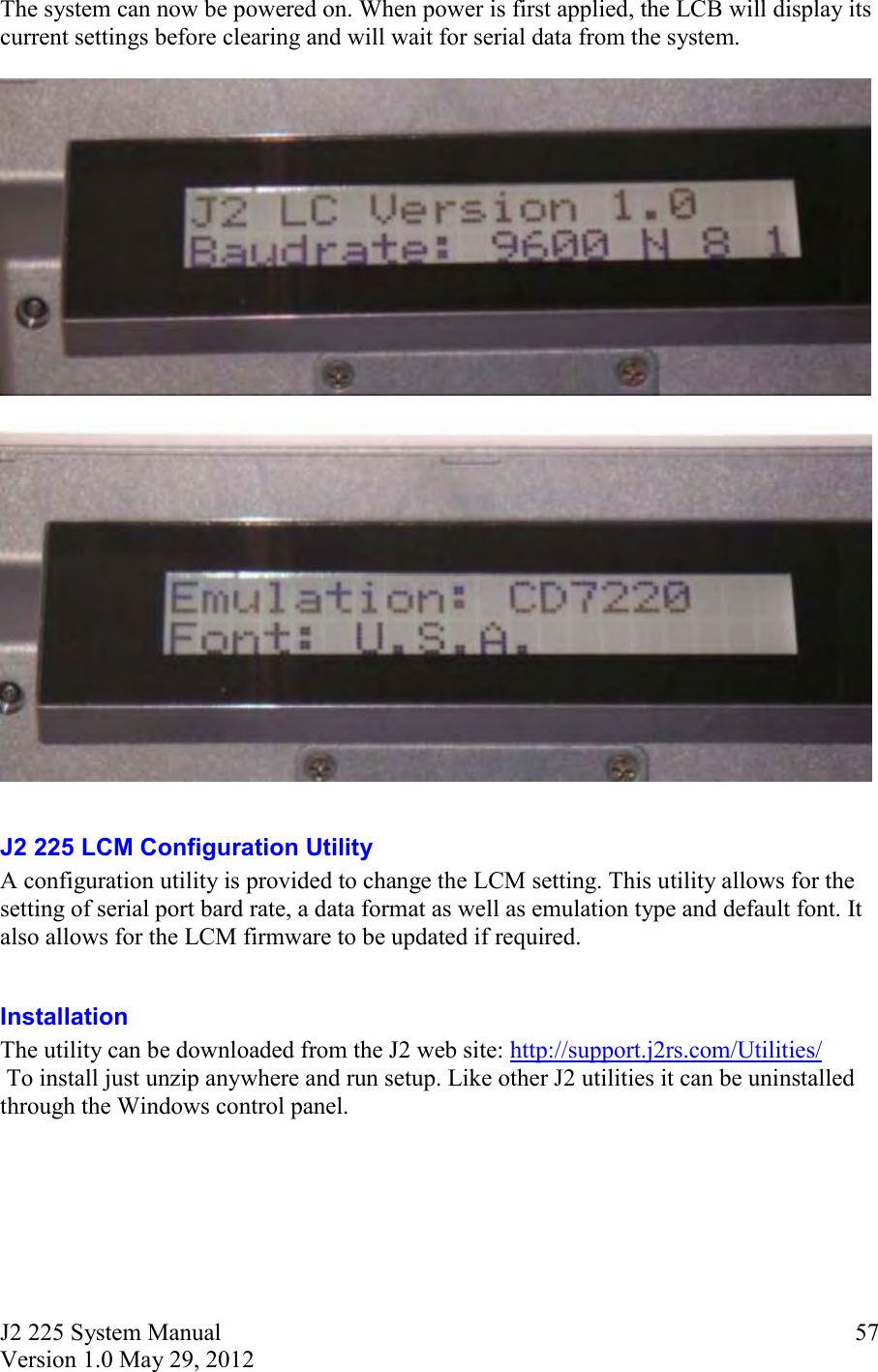 J2 225 System Manual Version 1.0 May 29, 2012      57The system can now be powered on. When power is first applied, the LCB will display its current settings before clearing and will wait for serial data from the system.       J2 225 LCM Configuration Utility A configuration utility is provided to change the LCM setting. This utility allows for the setting of serial port bard rate, a data format as well as emulation type and default font. It also allows for the LCM firmware to be updated if required.  Installation  The utility can be downloaded from the J2 web site: http://support.j2rs.com/Utilities/  To install just unzip anywhere and run setup. Like other J2 utilities it can be uninstalled through the Windows control panel.    