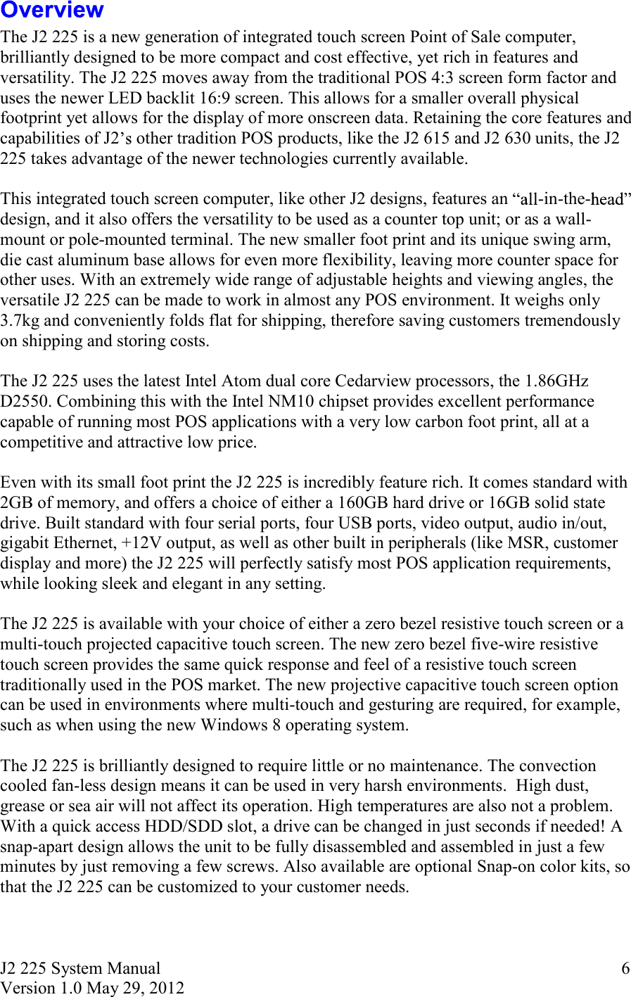 J2 225 System Manual Version 1.0 May 29, 2012      6 The J2 225 is a new generation of integrated touch screen Point of Sale computer, brilliantly designed to be more compact and cost effective, yet rich in features and versatility. The J2 225 moves away from the traditional POS 4:3 screen form factor and uses the newer LED backlit 16:9 screen. This allows for a smaller overall physical footprint yet allows for the display of more onscreen data. Retaining the core features and capabilities of J2  other tradition POS products, like the J2 615 and J2 630 units, the J2 225 takes advantage of the newer technologies currently available.    This integrated touch screen computer, like other J2 designs, features an  -in-the-design, and it also offers the versatility to be used as a counter top unit; or as a wall-mount or pole-mounted terminal. The new smaller foot print and its unique swing arm, die cast aluminum base allows for even more flexibility, leaving more counter space for other uses. With an extremely wide range of adjustable heights and viewing angles, the versatile J2 225 can be made to work in almost any POS environment. It weighs only 3.7kg and conveniently folds flat for shipping, therefore saving customers tremendously on shipping and storing costs.  The J2 225 uses the latest Intel Atom dual core Cedarview processors, the 1.86GHz D2550. Combining this with the Intel NM10 chipset provides excellent performance capable of running most POS applications with a very low carbon foot print, all at a competitive and attractive low price.   Even with its small foot print the J2 225 is incredibly feature rich. It comes standard with 2GB of memory, and offers a choice of either a 160GB hard drive or 16GB solid state drive. Built standard with four serial ports, four USB ports, video output, audio in/out, gigabit Ethernet, +12V output, as well as other built in peripherals (like MSR, customer display and more) the J2 225 will perfectly satisfy most POS application requirements, while looking sleek and elegant in any setting.  The J2 225 is available with your choice of either a zero bezel resistive touch screen or a multi-touch projected capacitive touch screen. The new zero bezel five-wire resistive touch screen provides the same quick response and feel of a resistive touch screen traditionally used in the POS market. The new projective capacitive touch screen option can be used in environments where multi-touch and gesturing are required, for example, such as when using the new Windows 8 operating system.    The J2 225 is brilliantly designed to require little or no maintenance. The convection cooled fan-less design means it can be used in very harsh environments.  High dust, grease or sea air will not affect its operation. High temperatures are also not a problem. With a quick access HDD/SDD slot, a drive can be changed in just seconds if needed! A snap-apart design allows the unit to be fully disassembled and assembled in just a few minutes by just removing a few screws. Also available are optional Snap-on color kits, so that the J2 225 can be customized to your customer needs.  