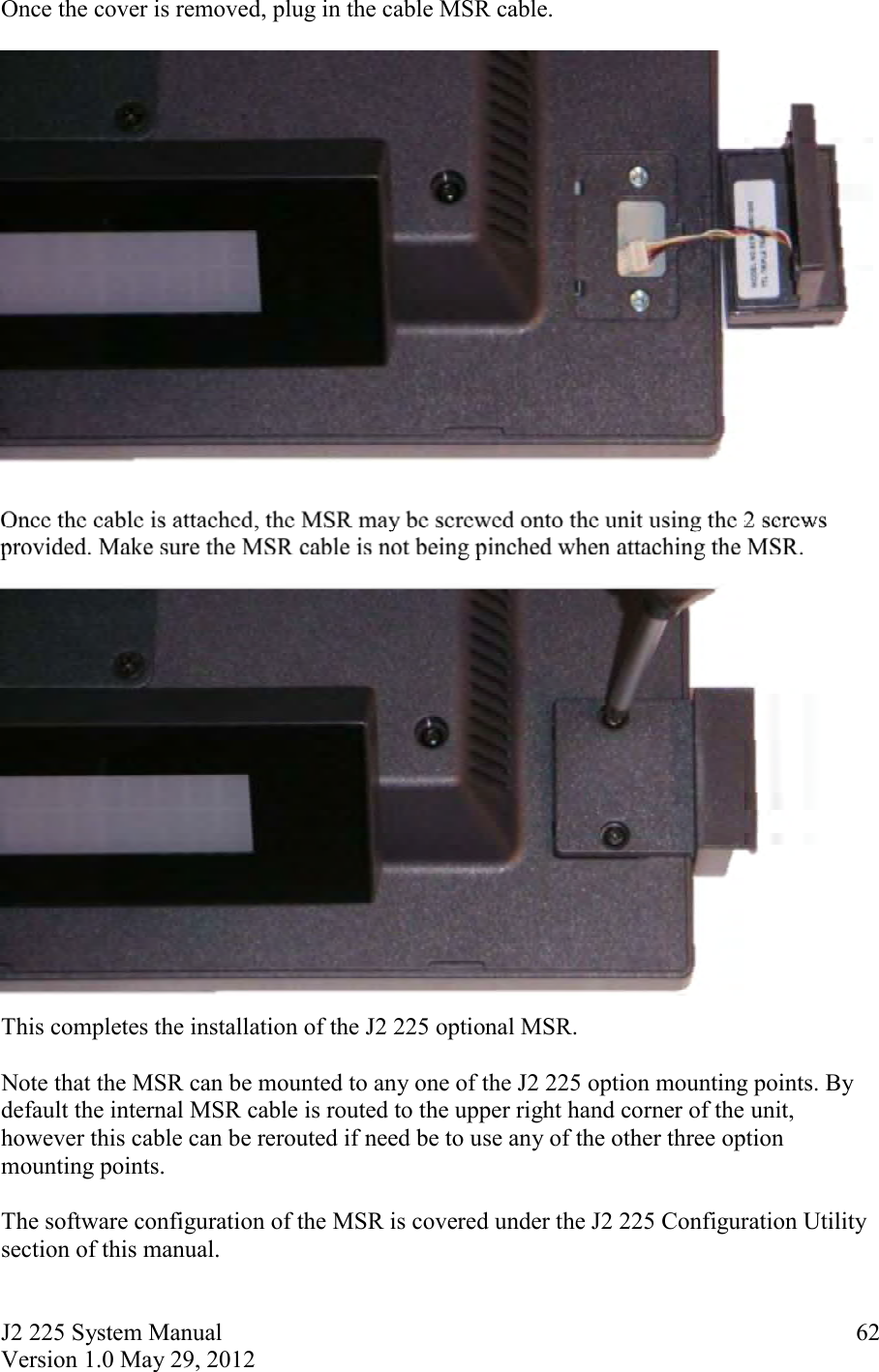 J2 225 System Manual Version 1.0 May 29, 2012      62Once the cover is removed, plug in the cable MSR cable.    Once the cable is attached, the MSR may be screwed onto the unit using the 2 screws provided. Make sure the MSR cable is not being pinched when attaching the MSR.   This completes the installation of the J2 225 optional MSR.  Note that the MSR can be mounted to any one of the J2 225 option mounting points. By default the internal MSR cable is routed to the upper right hand corner of the unit, however this cable can be rerouted if need be to use any of the other three option mounting points.  The software configuration of the MSR is covered under the J2 225 Configuration Utility section of this manual. 