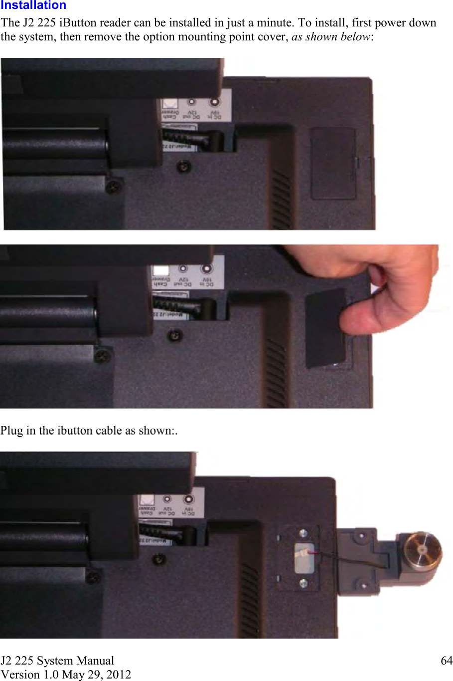 J2 225 System Manual Version 1.0 May 29, 2012      64 Installation The J2 225 iButton reader can be installed in just a minute. To install, first power down the system, then remove the option mounting point cover, as shown below:       Plug in the ibutton cable as shown:.   