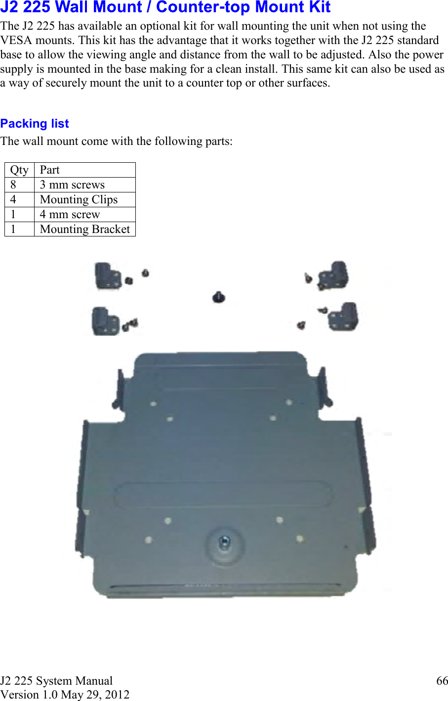 J2 225 System Manual Version 1.0 May 29, 2012      66-  The J2 225 has available an optional kit for wall mounting the unit when not using the VESA mounts. This kit has the advantage that it works together with the J2 225 standard base to allow the viewing angle and distance from the wall to be adjusted. Also the power supply is mounted in the base making for a clean install. This same kit can also be used as a way of securely mount the unit to a counter top or other surfaces.  Packing list The wall mount come with the following parts:  Qty Part 8 3 mm screws 4 Mounting Clips 1 4 mm screw 1 Mounting Bracket     