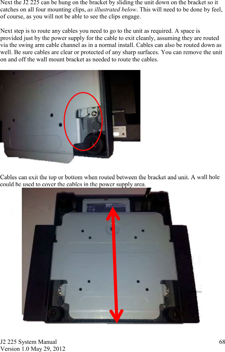 J2 225 System Manual Version 1.0 May 29, 2012      68Next the J2 225 can be hung on the bracket by sliding the unit down on the bracket so it catches on all four mounting clips, as illustrated below. This will need to be done by feel, of course, as you will not be able to see the clips engage.  Next step is to route any cables you need to go to the unit as required. A space is provided just by the power supply for the cable to exit cleanly, assuming they are routed via the swing arm cable channel as in a normal install. Cables can also be routed down as well. Be sure cables are clear or protected of any sharp surfaces. You can remove the unit on and off the wall mount bracket as needed to route the cables.    Cables can exit the top or bottom when routed between the bracket and unit. A wall hole could be used to cover the cables in the power supply area.     