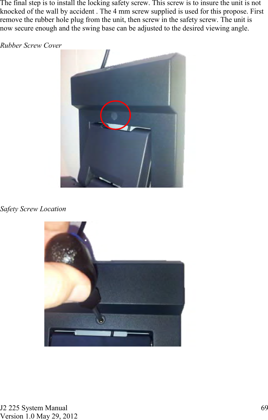 J2 225 System Manual Version 1.0 May 29, 2012      69The final step is to install the locking safety screw. This screw is to insure the unit is not knocked of the wall by accident . The 4 mm screw supplied is used for this propose. First remove the rubber hole plug from the unit, then screw in the safety screw. The unit is now secure enough and the swing base can be adjusted to the desired viewing angle.  Rubber Screw Cover    Safety Screw Location       