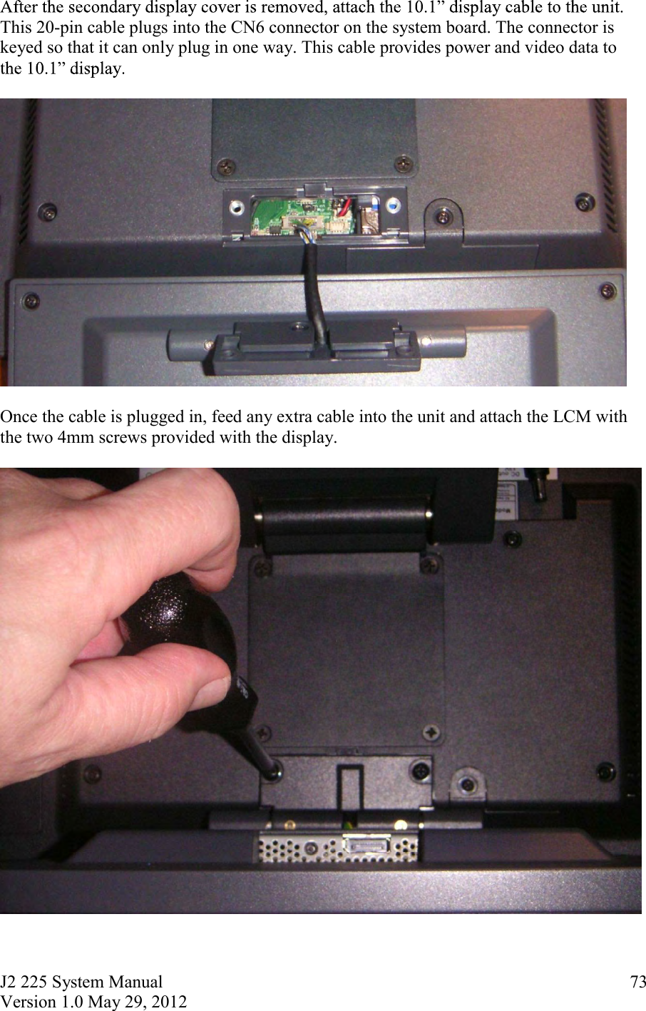 J2 225 System Manual Version 1.0 May 29, 2012      73This 20-pin cable plugs into the CN6 connector on the system board. The connector is keyed so that it can only plug in one way. This cable provides power and video data to     Once the cable is plugged in, feed any extra cable into the unit and attach the LCM with the two 4mm screws provided with the display.     