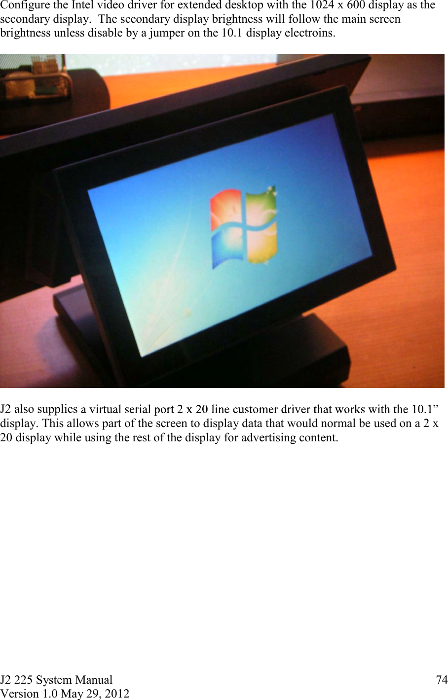 J2 225 System Manual Version 1.0 May 29, 2012      74Configure the Intel video driver for extended desktop with the 1024 x 600 display as the secondary display.  The secondary display brightness will follow the main screen brightness unless disable by a jumper on the 10.1 display electroins.    J2 also supplies display. This allows part of the screen to display data that would normal be used on a 2 x 20 display while using the rest of the display for advertising content.      