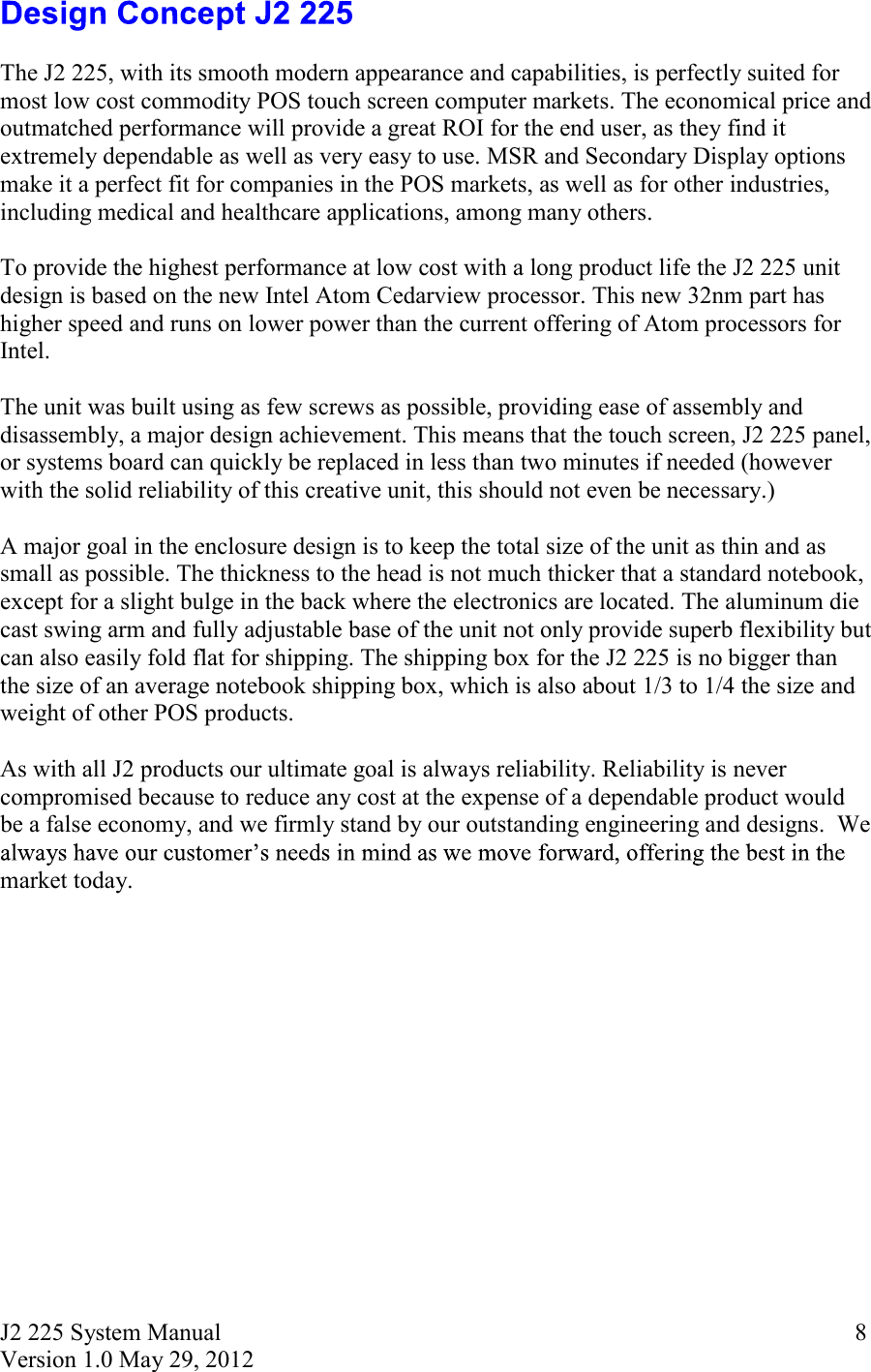 J2 225 System Manual Version 1.0 May 29, 2012      8  The J2 225, with its smooth modern appearance and capabilities, is perfectly suited for most low cost commodity POS touch screen computer markets. The economical price and outmatched performance will provide a great ROI for the end user, as they find it extremely dependable as well as very easy to use. MSR and Secondary Display options make it a perfect fit for companies in the POS markets, as well as for other industries, including medical and healthcare applications, among many others.    To provide the highest performance at low cost with a long product life the J2 225 unit design is based on the new Intel Atom Cedarview processor. This new 32nm part has higher speed and runs on lower power than the current offering of Atom processors for Intel.   The unit was built using as few screws as possible, providing ease of assembly and disassembly, a major design achievement. This means that the touch screen, J2 225 panel, or systems board can quickly be replaced in less than two minutes if needed (however with the solid reliability of this creative unit, this should not even be necessary.)    A major goal in the enclosure design is to keep the total size of the unit as thin and as small as possible. The thickness to the head is not much thicker that a standard notebook, except for a slight bulge in the back where the electronics are located. The aluminum die cast swing arm and fully adjustable base of the unit not only provide superb flexibility but can also easily fold flat for shipping. The shipping box for the J2 225 is no bigger than the size of an average notebook shipping box, which is also about 1/3 to 1/4 the size and weight of other POS products.   As with all J2 products our ultimate goal is always reliability. Reliability is never compromised because to reduce any cost at the expense of a dependable product would be a false economy, and we firmly stand by our outstanding engineering and designs.  We market today.   