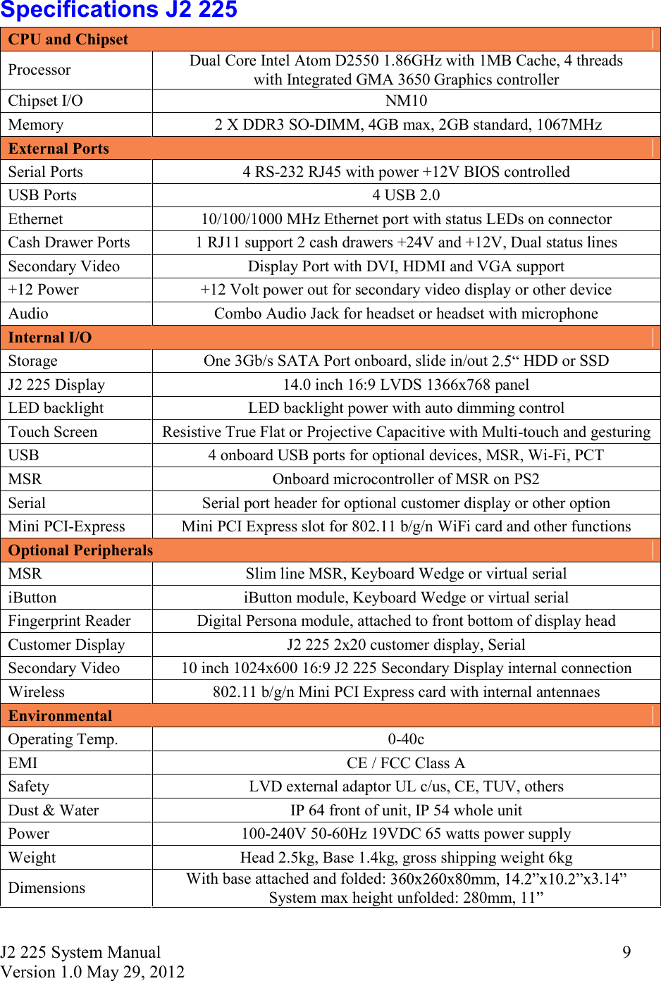 J2 225 System Manual Version 1.0 May 29, 2012      9Specifications J2 225 CPU and Chipset Processor  Dual Core Intel Atom D2550 1.86GHz with 1MB Cache, 4 threads  with Integrated GMA 3650 Graphics controller Chipset I/O  NM10 Memory   2 X DDR3 SO-DIMM, 4GB max, 2GB standard, 1067MHz External Ports Serial Ports  4 RS-232 RJ45 with power +12V BIOS controlled USB Ports  4 USB 2.0 Ethernet  10/100/1000 MHz Ethernet port with status LEDs on connector Cash Drawer Ports  1 RJ11 support 2 cash drawers +24V and +12V, Dual status lines Secondary Video  Display Port with DVI, HDMI and VGA support +12 Power  +12 Volt power out for secondary video display or other device Audio  Combo Audio Jack for headset or headset with microphone Internal I/O Storage  One 3Gb/s SATA Port onboard, slide in/out  HDD or SSD J2 225 Display  14.0 inch 16:9 LVDS 1366x768 panel  LED backlight  LED backlight power with auto dimming control Touch Screen  Resistive True Flat or Projective Capacitive with Multi-touch and gesturing  USB  4 onboard USB ports for optional devices, MSR, Wi-Fi, PCT MSR  Onboard microcontroller of MSR on PS2  Serial  Serial port header for optional customer display or other option Mini PCI-Express  Mini PCI Express slot for 802.11 b/g/n WiFi card and other functions Optional Peripherals MSR  Slim line MSR, Keyboard Wedge or virtual serial iButton  iButton module, Keyboard Wedge or virtual serial Fingerprint Reader  Digital Persona module, attached to front bottom of display head Customer Display  J2 225 2x20 customer display, Serial Secondary Video  10 inch 1024x600 16:9 J2 225 Secondary Display internal connection Wireless  802.11 b/g/n Mini PCI Express card with internal antennaes Environmental Operating Temp.  0-40c EMI  CE / FCC Class A Safety  LVD external adaptor UL c/us, CE, TUV, others Dust &amp; Water  IP 64 front of unit, IP 54 whole unit Power  100-240V 50-60Hz 19VDC 65 watts power supply Weight  Head 2.5kg, Base 1.4kg, gross shipping weight 6kg Dimensions  With base attached and folded:  3.14  System max height unfolded: 280mm, 11     