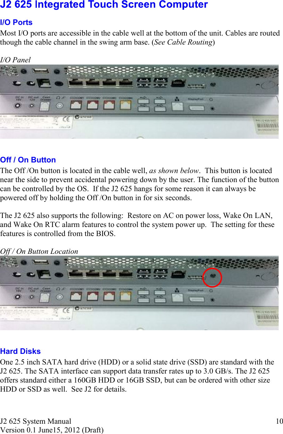 J2 625 System Manual Version 0.1 June15, 2012 (Draft)     10 I/O Ports Most I/O ports are accessible in the cable well at the bottom of the unit. Cables are routed though the cable channel in the swing arm base. (See Cable Routing)  I/O Panel    Off / On Button The Off /On button is located in the cable well, as shown below.  This button is located near the side to prevent accidental powering down by the user. The function of the button can be controlled by the OS.  If the J2 625 hangs for some reason it can always be powered off by holding the Off /On button in for six seconds.  The J2 625 also supports the following:  Restore on AC on power loss, Wake On LAN, and Wake On RTC alarm features to control the system power up.  The setting for these features is controlled from the BIOS.  Off / On Button Location   Hard Disks One 2.5 inch SATA hard drive (HDD) or a solid state drive (SSD) are standard with the J2 625. The SATA interface can support data transfer rates up to 3.0 GB/s. The J2 625 offers standard either a 160GB HDD or 16GB SSD, but can be ordered with other size HDD or SSD as well.  See J2 for details.  