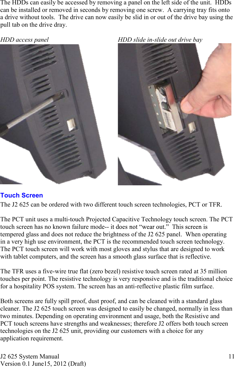 J2 625 System Manual Version 0.1 June15, 2012 (Draft)     11The HDDs can easily be accessed by removing a panel on the left side of the unit.  HDDs can be installed or removed in seconds by removing one screw.  A carrying tray fits onto a drive without tools.  The drive can now easily be slid in or out of the drive bay using the pull tab on the drive dray.  HDD access panel HDD slide in-slide out drive bay   Touch Screen The J2 625 can be ordered with two different touch screen technologies, PCT or TFR.   The PCT unit uses a multi-touch Projected Capacitive Technology touch screen. The PCT touch screen has no known failure mode-- tempered glass and does not reduce the brightness of the J2 625 panel.  When operating in a very high use environment, the PCT is the recommended touch screen technology. The PCT touch screen will work with most gloves and stylus that are designed to work with tablet computers, and the screen has a smooth glass surface that is reflective.  The TFR uses a five-wire true flat (zero bezel) resistive touch screen rated at 35 million touches per point. The resistive technology is very responsive and is the traditional choice for a hospitality POS system. The screen has an anti-reflective plastic film surface.   Both screens are fully spill proof, dust proof, and can be cleaned with a standard glass cleaner. The J2 625 touch screen was designed to easily be changed, normally in less than two minutes. Depending on operating environment and usage, both the Resistive and PCT touch screens have strengths and weaknesses; therefore J2 offers both touch screen technologies on the J2 625 unit, providing our customers with a choice for any application requirement.    