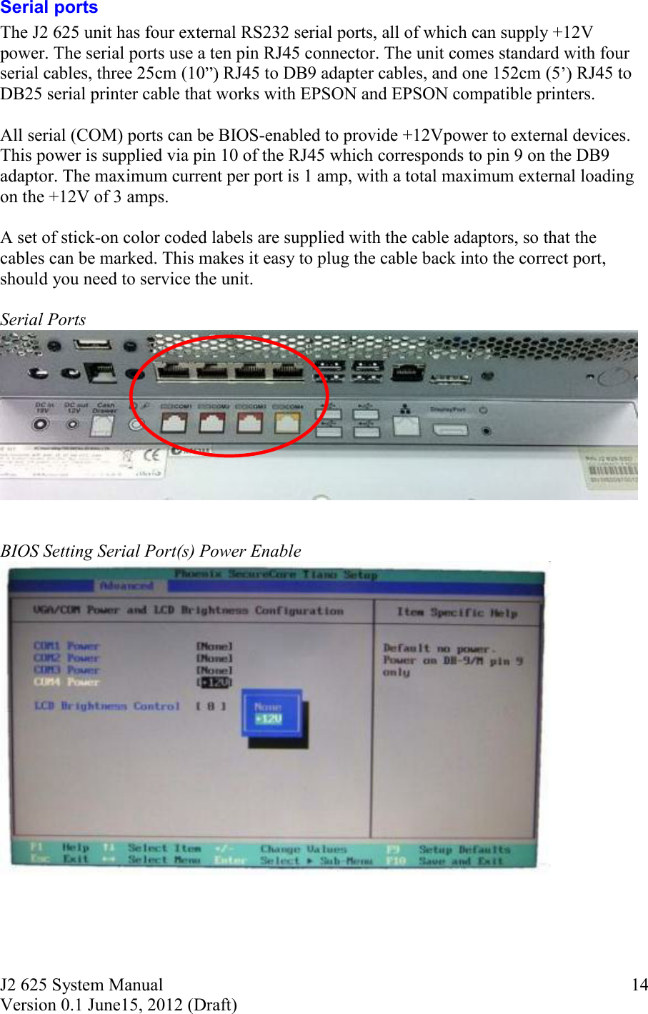 J2 625 System Manual Version 0.1 June15, 2012 (Draft)     14Serial ports The J2 625 unit has four external RS232 serial ports, all of which can supply +12V power. The serial ports use a ten pin RJ45 connector. The unit comes standard with four serial cables, three 25cm (10 RJ45 to DB9 adapter cables, and one 152cm (5  RJ45 to DB25 serial printer cable that works with EPSON and EPSON compatible printers.   All serial (COM) ports can be BIOS-enabled to provide +12Vpower to external devices. This power is supplied via pin 10 of the RJ45 which corresponds to pin 9 on the DB9 adaptor. The maximum current per port is 1 amp, with a total maximum external loading on the +12V of 3 amps.  A set of stick-on color coded labels are supplied with the cable adaptors, so that the cables can be marked. This makes it easy to plug the cable back into the correct port, should you need to service the unit.  Serial Ports     BIOS Setting Serial Port(s) Power Enable      