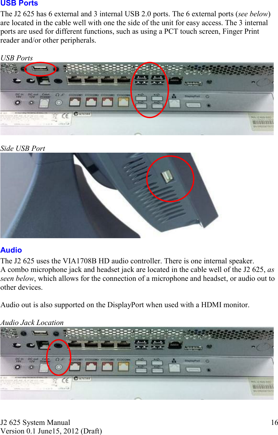 J2 625 System Manual Version 0.1 June15, 2012 (Draft)     16USB Ports The J2 625 has 6 external and 3 internal USB 2.0 ports. The 6 external ports (see below) are located in the cable well with one the side of the unit for easy access. The 3 internal ports are used for different functions, such as using a PCT touch screen, Finger Print reader and/or other peripherals.     USB Ports   Side USB Port  Audio The J2 625 uses the VIA1708B HD audio controller. There is one internal speaker.  A combo microphone jack and headset jack are located in the cable well of the J2 625, as seen below, which allows for the connection of a microphone and headset, or audio out to other devices.  Audio out is also supported on the DisplayPort when used with a HDMI monitor.   Audio Jack Location   